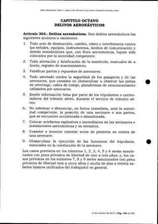 LIBRO FREUMINAR, LIBRO I Y LIBRO II DEL PROYECTO DD CóDIGO ORGÁNICO INTEGRAL PENAL

CAPITULO OCTAVO
DILITOS AERONÁUTICOS

Articulo 364.- Delitos aeronáuticos. Son delitos aeronáuticos las
siguientes acciones u omisiones:

1.

Todo acto de destrucción, cambio, retiro o interferencia contra
las señales, equipos, instrumentos, medios de comunicación y
demás instalaciones que, con fines aeronáuticos, hayan sido
colocados por Ia autoridad competente.

2.

Toda alteración y falsificación de la matrícula, manuales de a
bordo, registro de mantenimiento.

3.
4.

Fa-lsificar partes y repuestos de aeronaves.

5.

Todo atentado contra Ia seguridad de los pasajeros y de 1as
aeronaves, que consista en obstaculizar u obstruir las pistas
de aterirzajq calles de rodaje, plataformas de estacionamiento
utilizados por aeronaves.
Emitir información falsa por parte de los tripulantes o controladores del tránsito aéreo, durante eI ser',¡icio de tránsito aéreo.

6.
7.
8.
9.

No informar o denunciar, en forma inmediata, ante la autoridad competente, la posición de una aeronave o sus partes,
que se encuentre accidentada o abandonada.
Colocar artefactos explosivos o incendiarios en las aeronaves e
instalaciones aeronáuticas v su tentativa.
Cometer o intentar cometer actos de piratería en contra de

tlna aeronave.
Obstaculizar la ejecución de las funciones del tripulante,

esenciales en la conducción de la aeronave.
Los casos previstos en 1os números 1, 2, 3, 4, 5 y 6 serán sa¡rcionados con pena privativa de libertad de uno a tres años; y, los casos previstos en los números 7, 8 y 9 serán sancionados con pena
privativa de libertad tres a cinco anos y multa de diez a treinta salarios básicos unificados del trabajador en general.

13 de ocfrb¡e de 2013 | Pá9. 136 de 266

 