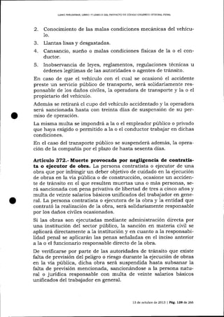 LIERO PRDUMINAR, UBRO I Y UBRO II DEL PROYECIO DE CÓD]GO ORGÁNICO INTEGRAL PENAL

2.

Conocimiento de las malas condiciones mecánicas del vehícu1o.

Llantas lisas y desgastadas.
4. Cansancio, sueño o malas condiciones fisicas de 1a o el conductor.
5. Inobservancia de leyes, reglamentos, regulaciones técnicas u
órdenes legítimas de las autoridades o agentes de tránsito.
En caso de que el vehículo con el cual se ocasionó el accidente
preste un servicio público de transporte, será solidariamente responsable de 1os daños civiles, 1a operadora de transporte y la o e1
propietario del vehículo.
Además se retirará el cupo del vehículo accidentado y la operadora
será sancionada hasta con treinta días de suspensión de su permiso de operación.
La misma multa se impondrá a la o eI empleador púb1ico o privado
que haya exigido o permitido a la o el conductor trabajar en dichas
condiciones.
En el caso del transporte púb1ico se suspenderá además, 1a operación de la compañía por el plazo de hasta sesenta días.
J.

Artículo 372.- Muerte provocada por negligencia de contratista o ejecuto¡ de obra. La persona contratista o ejecutor de una
obra que por infringir un deber objetivo de cuidado en la ejecución
de obras en la vía pública o de construcción, ocasione un accidente de tránsito en el que resulten muertas una o más personas, será sancionada con pena privativa de libertad de tres a cinco años y
multa de veinte salarios básicos unificados de1 trabajador en generaJ. La persona contratista o ejecutora de la obra y 1a entidad que
contrató la reafización de 1a obra, será solidariamente responsable
por 1os da-ños civiles ocasionados.
Si las obras son ejecutadas mediante administración directa por
una institución de1 sector público, 1a sanción en materia civil se
aplicará directamente a 1a institución y en cuanto a 1a responsabilidad penal se aplicarán 1as penas señaladas en e1 inciso anterior
a 1a o el funciona¡io responsable directo de la obra.
De verificarse por parte de 1as autoridades de tránsito que existe
falta de previsión de1 peligro o riesgo durante la ejecución de obras
en 1a vía pública, dicha obra será suspendida hasta subsanar la
falta de previsión mencionada, sancionándose a la persona natural o jurídica responsable con multa de veinte salarios básicos
unificados del trabajador en general.

13 de octubre de 2013 | Pág. 139 de 266

 