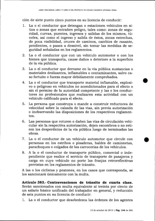L]BRO PRELIM]NAR, UBRO I Y L]BRO II DEL PROYECTO DE CÓDIGO ORGÁNICO INTEGRAL PENAL

ción de siete punto cinco puntos en su licencia de conducir:
1. La o e1 conductor que detengan o estacionen vehículos en sitios o zonas que entrañen peligro, ta-les como: zonas de seguridad, curvas, puentes, ingresos y salidas de los mismos, túneles, así como el ingreso y salida de éstos, zonas estrechas,
de poca visibilidad, cruces de caminos, cambios de rasante,
pendientes, o pasos a desnivel, sin tomar las medidas de seguridad señaladas en los reglamentos.

2.

La o el conductor que con un vehículo automotor o con los
bienes que transporta, cause da-ños o deterioro a la superficie
de la vía pública.

3.
4.

5.

La o el conductor que derrame en la vía pública sustancias o
materiales deslizantes, inflamables o contaminantes, salvo caso fortuito o f:uerza mayor debidamente comprobados.
La o el conductor que trafrsporte material inflamable, explosivo o peligroso en vehículos no acondicionados para el efecto o
sin el permiso de la autoridad competente y las o los conductores no profesionales que realizaren esta actividad con un
vehÍculo calificado para el efecto.
La persona que construya o mande a construir reductores de
velocidad sobre Ia calzada de 1as vías, sin preüa autorización
o inobservando las disposiciones de los respectivos reglamentos.

6.

Las personas que roturen o dañen las vías de circulación vehicular sin la respectiva autorización, dejen escombros o no retiren los desperdicios de la vía pública luego de terminadas 1as
obras.

7.

La o el conductor de un vehículo automotor que circule con
personas en los estribos o pisaderas, baldes de camionetas,
parachoques o colgados de las carrocerías de los vehícuIos.

8. A la o el conductor de transporte público,

comercial o independiente que realice el servicio de transporte de pasajeros y
carga en cuyo vehículo no porte las franj as retroreflectivas
previstas en 1os reglamentos de tránsito.
A las o los ciclistas y peatones, en los casos que corresponda, se
1os sa¡cionará únicamente con la multa.

Artículo 383.- Contravenciones de tránsito de cuarta clase.
Serán sancionados con multa equivalente al treinta por ciento de
un salario básico unificado del trabajador en general, y reducción
de seis puntos en su licencia de conducir:

1.

La o el conductor que desobedezca las órdenes de los agentes
13 de octubre de 2073 | Peg, 744 d,e 266

 