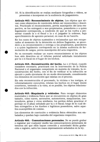 UBRO PRELIMINAR, L]BRO IY LIBRO II DEL PROYECTO DE CÓDIGO ORGÁNICO INTDGRAL PENAL

la identificación se realiza mediante fotografas o vídeos,
presentan e incorporan en 1a audiencia de juzgamiento.

1O. Si

se

Articulo 463.- Reconoclmiento de objetos. Los objetos que sirvan como elementos de conücción deben ser reconocidos y descritos. Practicado e1 reconocimiento, preüa suscripción del acta respectiva, se los entregará a sus propietarios, poseedores o a quien
legalmente corresponda, a condición de que se 1os lrrelva a presentar cuando la o el fiscal o 1a o e1 juzgador 1o ordenen, bajo
apercibimiento de apremio personal, en caso de no hacerlo.
En 1os casos de objetos sustraídos o reclamados que son recuperados al momento de la detención en delitos flagrantes, se procederá a su reconocimiento y entrega a los propietarios, poseedores
o a quien legalmente corresponda en 1a misma audiencia de formulación de cargos, previa suscripción del acta respectiva.

No es neces aÁo reaJiza¡ un nuevo reconocimiento si 1os objetos
han sido descritos en el informe pericial solicitado inicialmente
por la o e1 fiscal en el lugar de 1os hechos.

Artículo 464.- Reconstrucción del hecho. La o e1 fiscal, cuando
considere necesario, practicará con la intervención de Ia Policía
Nacional o eI organismo competente en materia de tránsito, la reconstrucción de1 hecho, con el fin de verificar si la infracción se
ejecutó o pudo ejecutarse de un modo determinado, considerando
los elementos de convicción que existan en el proceso.
En esta reconstrucción el procesado, Ia víctima o los testigos, si
voluntariamente concurren, relatan los hechos en e1 lugar donde
ocurrieron, teniendo a la vista, si es posible, los objetos relacionados con la infracción.

Artículo 465.- Maquinaria y vehículos. Para recoger elementos
materiales y evidencia fisica que se encuentren en objetos de gran
tamano, como naves, aeronaves, automotores, maquinarias, contenedores, grúas y otros similares, los peritos deben practicar el
peritaje en e plazo señalado por Ia o el ñscal; luego de lo cual deben entregarlos a los dueños o legítimos poseedores, salvo aqueIlos susceptibles de comrso.
Los elementos de conücción o evidencia fisica obtenidos son embalados y quedan bajo custodia del organismo respectivo.

Artículo 466.- Comunicaciones personales. No se puede grabar
o registrar por cualquier medio las comunicaciones personales de
terceros sin que ellos hayan conocido y auitorizado dicha grabación o registro, sa-lvo los casos expresamente señalados en 1a ley.
13 de octubre de 2013 I Pág.

lEl

de 266

 