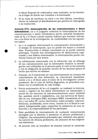 LIBRO PREL]MINAR, LIBRO

5.

IY

LIBRO I] DEL PROYEC'IO DE CÓDIGO ORGÁNICO ]NTEGF-CL PENAL

fiscal después de rubricados; caso contrario, se los devolveal
rá al lugar de donde son tomados o al interesado.
Si se trata de escritura en clave o en otro idioma, inmediatamente se ordenará el desciframiento por peritos en criptografia
o su traducción.

Artículo 47Z.-f¡tetceptación de las comunicaciones o datos
informáticos. La o el juzgador ordenará la interceptación de las
comunicaciones o datos informáticos previa solicitud fundamentada de la o e1 fiscal cuando existan indicios que resulten relevan-

tes a 1os fines de la investigación, de conformidad con las siguientes reglas:
1. La o e1 juzgador determinará la comunicación interceptada y
el tiempo de intercepción, que no puede ser mayor a noventa
días. Transcurrido e1 tiempo autortzado no se puede solicitar
prórrogas. Cuando son investigaciones de delincuencia orgarrizada y sus delitos relacionados, 1a interceptación puede reaTizarse hasta por sejs meses.
2. La información relacionada con la infracción que se obtenga
de las comunicaciones qrre se intercepten durante 1a investigación son utilizadas en el proceso para el cua,l se las autoriza
y con la obligación de guardar secreto de los asuntos ajenos al
hecho que motive su exarnen.
3. Cuando, en e1 transcurso de una interceptación se conozca del
cometimiento de otra infracción, se comunicará inmediatamente a la o el fiscal para el inicio de la investigación correspondiente. En e1 caso de delitos flagrantes, se procederá conforme con 1o establecido en este Código.
4. Previa autorización de la o el juzgador, se realizará 1a interceptación y registro de los datos informáticos en transmisión a
través de los servicios de telecomunicaciones como: telefonía
fija, satelital, móül e inalámbrica, con sus servicios de llamadas de voz, mensajes SMS, mensajes MMS, transmisión de datos y voz sobre IP, correo electrónico, redes sociales, videoconferencias, multimedia, entre otros, cuando la o el fiscal 1o considere indispensable para comprobar la existencia de una infracción o la responsabilidad de los partícipes'

5.

6.

Está prohibida la interceptación de cualquier comunicación
protegida por e1 derecho a preservar e1 secreto profesional y
religioso. Las actuaciones procesales que violenten esta garantía carecen de eficacia probatoria, sin perjuicio de las respectivas sanciones.
Al proceso solo se introduce de manera textual la transcrip13 de octubre de 2013 | Pág, 1E5 de 266

 
