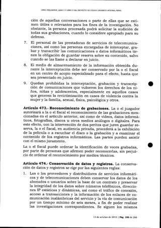 LIBRO PREUMINAR, LIBRO I Y LIBRO 1I DEL PROYECTO DE CÓDIOO ORGANICO iNTEGRAL PDNAL

ción de aquellas conversaciones o parte de ellas que se estimen útiles o relevantes para los fines de la investigación. No
obstante, la persona procesada podrá solicitar la audición de
todas sus grabaciones, cuando lo considere apropiado para su
defensa.

7. El personal de las prestadoras de seryicios

8.

9.

de telecomunicaciones, así como 1as personas encargadas de interceptar, grabar y transcribir 1as comunicaciones o datos informáticos tienen la obligación de guardar reserva sobre su contenido, salvo
cuando se 1as llame a declarar en juicio.
El medio de almacenamiento de 1a información obtenida durante 1a interceptación debe ser conservado por la o el fiscal
en un centro de acopio especializado para el efecto, hasta que
sea presentado en juicio.

Quedan prohibidas la interceptación, grabación y transcripción de comunicaciones que vulneren los derechos de los niños, niñas y adolescentes, especialmente en aquellos casos
que generen la revictimización en casos de violencia contra la
muj er y 1a familia, sexual, fisica, psicológica y otros.

Artículo 473.- Reconocimiento de grabaciones. La o el juzgador

autorizará a 1a o el fiscal el reconocimiento de las grabaciones mencionadas en el artículo anterior, así como de videos, datos informáticos, fotogralias, discos u otros medios análogos o digitales. para
este efecto, con Ia intervención de dos peritos que juren guardar reserva, 1a o e1 fiscal, en audiencia privada, procederá a la exhibición
de la película o a escuchar e1 disco o la grabación y a examinar el
contenido de los registros informáticos. Las partes pueden asistir
con e1 mismo juramento.

La o el fiscal puede ordenar la idenüficación de voces grabadas,
por parte de personas que afirmen poder reconocerlas, sin perjuicio de ordena¡ el reconocimiento por medios técnicos.

Artículo 4?4.- Conservación de datos y registros. La conservación de datos y registros se rige por las siguientes reglas:
1. Las o los proveedores y distribuidores de servicios informáticos y de telecomunicaciones deben conservar los datos de 1os
abonados o usuarios sobre la base de un contrato y preservar
Ia integridad de los datos sobre números telefónicos, direcciones IP estáticas y dinámicas, así como el tráfco de conexión,
acceso a transacciones y 1a información de los enlaces de comunicación inalámbricas del servicio y la vía de comunicación
por un tiempo mínimo de seis meses, a fin de poder realizar
1as investigaciones correspondientes. Se siguen los mismos
13 de octubre de 2013 | pá9. 186 de 266

 