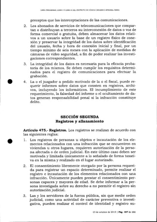 LIBRO PRELIMINAR, L]BRO

2.

3.

4.

IY

L]BRO II DEL PROYECTO DE CÓDIGO ORGÁNICO INTECFAL PENAL

preceptos que las interceptaciones de las comunicaciones.
Los abonados de serricios de telecomunicaciones que compartan o distribuyan a terceros su interconexión de datos o voz de
forma comercial o gratuita, deben almacenar los datos relativos a un usuario sobre la base de un registro Iisico de conexión y preservar la integridad de los datos sobre identificación
del usuario, fecha y hora de conexión inicial y final, por un
tiempo mínimo de seis meses con la aplicación de medidas de
cámaras de video seguridad, a fin de poder realüar 1as investigaciones correspondientes.
La integridad de los datos es necesaria para la eficacia probatoria de 1os mismos. Se deben cumplir 1os requisitos determinados para e1 registro de comunicaciones para efectuar Ia
grabación.
La o el juzgador a pedido motivado de la o el fiscal, puede requerir informes sobre datos que consten en registros, archi-

vos, incluyendo 1os informáticos. El incumplimiento de este
requerimiento, Ia falsedad del informe o e1 ocultamiento de datos generan responsabilidad penal si la infracción constituye
delito.

SECCIÓN SEGUNDA

Registros y allanamiento
A¡tículo 475.- Registros. Los registros se realizan de acuerdo con
las siguientes reglas:
1. Los registros de personas u objetos e incautación de los elementos relacionados con una infracción que se encuentren en
viviendas u otros lugares, requieren a,utorízación de la persona afectada o de orden judicial. En este último caso deben ser
motivada y limitada únicamente a 1o señalado de forma taxativa en la misma y reaTizado en el lugar autorizado.
2. E1 consentimiento libremente otorgado por 1a persona requerida para registrar un espacio determinado, permite reaJizar el
registro e incautación de 1os elementos relacionados con una
infracción. Únicamente pueden prestar e1 consentimiento personas capaces y mayores de edad. Se debe informar a 1a persona investigada sobre su derecho a no permitir el registro sin
autorización judicial.
3. Las y 1os servidores de La fuerza púbIica, sin que medie orden
judicial, como una actividad de carácter preventiva o investigativa, pueden realizat el control de identidad y registro su13 de octubre de 2013

| Pág. l8'l

de 266

 