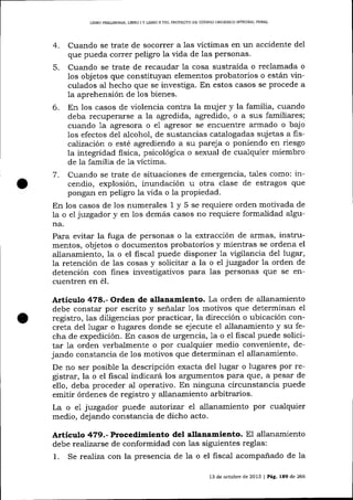L]BRO PRELTM]NAR, UBRO

IY

L]BRO II DEL PROYECTO DE CÓDIGO ORGÁN]CO ¡MEGIIAL PENAI

Cuando se trate de socorrer a las víctimas en un accidente del
que pueda correr peligro la vida de las personas.
5. Cua:rdo se trate de recaudar 1a cosa sustraída o reclamada o
los objetos que constituyan elementos probatorlos o están vinculados al hecho que se investiga. En estos casos se procede a
la aprehensión de los bienes.
6. En los casos de violencia contra la muj er y la familia, cuando
deba recuperarse a la agredida, agredido, o a sus familiares;
cuando 1a agresora o e1 agresor se encuentre armado o bajo
los efectos del alcohol, de sustancias catalogadas suj etas a fiscaTización o esté agrediendo a su pareja o poniendo en riesgo
la integridad fisica, psicológica o sexual de cualquier miembro
de la familia de 1a víctima.
7. Cuando se trate de situaciones de emergencia, tales como: incendio, explosión, inundación u otra clase de estragos que
pongan en peligro 1a vida o la propiedad.
En los casos de los numerales 1 y 5 se requiere orden motivada de
7a o eI j:uzgador y en los demás casos no requiere formalidad alguna.
Para evitar la fuga de personas o la extracción de armas, instrumentos, objetos o documentos probatorios y mientras se ordena el
allanamiento, la o el fisca1 puede disponer 1a vigilancia del lugar,
la retención de las cosas y solicitar a la o el juzgador la orden de
detención con fines investigativos para las personas que se encuentren en é1.
4.

Artículo 478.- Orden de allanamiento. La orden de allanamiento

debe constar por escrito y señalar 1os motivos que determinan el
registro, las diligencias por practicar, la dirección o ubicación concreta del lugar o lugares donde se ejecute el allanamiento y su fecha de expedición. En casos de urgencia, 1a o el fiscal puede solicitar 1a orden verbalmente o por cualquier medio conveniente, dejando constancia de los motivos que determinan el allanamiento.
De no ser posible la descripción exacta del lugar o lugares por registrar, la o el fiscal indicará los argumentos para que, a pesar de
eI1o, deba proceder al operativo. En ninguna circunstancia puede
emitir órdenes de registro y allanamiento arbitrarios.
La o e1 jwzgador puede autorizar el allanamiento por cualquier
medio, dejando constancia de dicho acto.

Aitículo 4?9.- Procedimiento del allanamiento. El allanamiento

debe realizarse de conformidad con las siguientes reglas:
1. Se realiza con la presencia de la o el fisca-l acompanado de la
13 de octubre de 2013 | Pág, 189 de 266

 