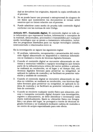 LIBRO PREUMINAR, L]BRO ] Y LIBRO II DEL PROYECTO DE CÓDIGO ORGA}¡ICO INTEGRAL PENAL

dad se devuelven 1os originales, dejando
el proceso.

1a

copia certificada en

5.

No se puede hacer uso procesal o extraprocesal de ninguno de
los datos que suministren los documentos si versan sobre
asuntos que no üenen relación con el proceso.

6.

Puede admitirse como medio de prueba todo contenido digital
conforme con las normas de este Código.

Artículo 497.- Contenido digital. El contenido digital es todo acto informáüco que representa hechos, información o conceptos de
Ia realidad, almacenados, procesados o transmitidos por cua-lquier
medio tecnológico que se preste a tratamiento informático, incluidos 1os programas diseñados para un equipo tecnológico aislado,
interconectado o relacionados entre sí.
En la investigación se siguen las siguientes reglas:
1. El aná1isis, valoración, recuperación y presentación del contenido digital almacenado en dispositivos o sistemas informáticos se realizará a través de técnicas digitales forenses.
2. Cuando el contenido digital se encrtentre almacenado en sistemas y memorias volátiles o equipos tecnológicos que formen
parte de la infraestructura critica del sector público o privado,
se reaJizatá su recolección, en el lugar y en tiempo real, con
técnicas digitales forenses para preservar su integridad, se
aplicará Ia cadena de custodia y se facilitará su posterior valoración y análisis de contenido.
3. Cuando el contenido digital se encuentre almacenado en medios no volátiles, se realizará su recolección, con técnicas digitales forenses para preservar su integridad, se aplicará Ia cadena de custodia y se facilitará su posterior valoración y al:álisis de contenido.

4.

Cua¡do se recolecte cualquier medio fisico que almacene, procese o transmita contenido digital durante una investigación,
registro o allanamiento, se debe identificar e inventariar cada
objeto individualmente, fijará su ubicación fisica con fotografias y un plano del lugar, se protegerá a través de técnicas digitales forenses y se trasladará mediante cadena de custodia a
un centro de acopio especializado para este efecto.

13 de octubre de 2013 | Pág, 196 de 266

 