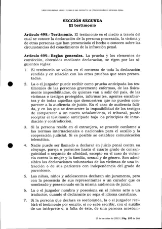 UBRO PRELIM]NAR, LIBRO

IY

L]BRO II DEL PROYECTO DE CÓDIGO ORGANICO INTDGML PENAL

SECCIÓN SEGUNDA

El testimonio
Articulo 498.- Testimonio. El testimonio es el medio a través del

cual se conoce la declaración de la persona procesada, la víctima y
de otras personas que han presenciado el hecho o conocen sobre las
circunstancias del cometimiento de 1a infracción penal.

Artículo 499.- Reglas generales. La prueba y 1os elementos de
convicción, obtenidos media¡rte declaración, se rigen por 1as siguientes reglas:
1

. El testimonio se va-lora en e1 contexto de toda la declaración

2.

3.
4.

rendida y en relación con las otras pruebas que sean presentadas.
La o el luzgador puede recibir como prueba anticipada los testimonios de las personas gravemente enfermas, de las fisicamente imposibilitadas, de quienes van a salir del país, de las
víctimas o testigos protegidos, informantes, agentes encubiertos y de todas aquellas que demuestren que no pueden comparecer a la audiencia de juicio. En el caso de audiencia fallida, y en los que se demuestre la imposibilidad de los testigos
de comparecer a un nuevo seña-lamiento, el tribunal, puede
receptar el testimonio anticipado bajo los principios de inmediación y contradicción.
Si 1a persona reside en el extranj ero, se procede conforme a
las normas internacionales o nacionales para e1 auxilio y la
cooperación judicial. Si es posible se establece comunicación
telemática.
Nadie puede ser llamado a declarar en juicio penal contra su
cónyuge, pareja o parientes hasta el cuarto grado de consanguinidad o segundo de afinidad, excepto en el caso de violencia contra 1a mujer y la familia, sexual y de género. Son admisibles las declaraciones voluntarias de 1as víctimas de una infracción o de sus parientes con independencia del grado de
parentesco.

5.

6.

7.

Las niñas, niños y adolescentes declaran sin juramento, pero
con la presencia de sus representantes o un curador que es
nombrado y posesionado en Ia misma audiencia de juicio.
La o el juzgador nombra y posesiona en el mismo acto a un
traductor, cuando el declarante no sepa el idioma castellano.
Si 1a persona que declara es sordomuda, la o el juzgador recisi no sabe escribir, con el auxilio
birá e1 testimonio por
de un intérprete o, a falta de éste, de una persona acostum13 de octubre de 2013 | Pág, 197 de 266

 