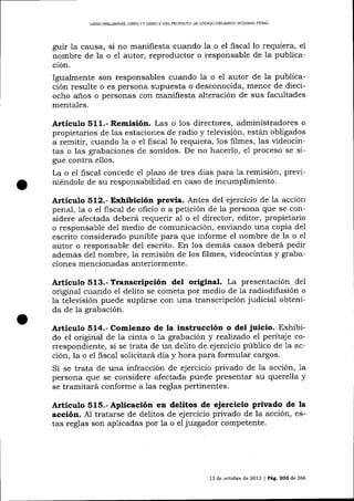 LIBRO PRDLIMINAR, LIBRO I Y LIBRO II DEL PROYECTO DE CÓDIGO ORGANICO INTEGRAL PENAL

guir la causa, si no manifiesta cua¡do la o el fiscal lo requiera, el
nombre de la o e1 autor, reproductor o responsable de la publicación.

Igualmente son responsables cuando la o el autor de la publicación resulte o es persona supuesta o desconocida, menor de dieciocho a-ños o personas con manifiesta alteración de sus facultades
mentales.

Articul.o 511.- Remisión. Las o los directores, administradores o
propietarios de las estaciones de radio y televisión, están obligados
a remitir, cuando 1a o el fiscal 1o requiera, los filmes, las videocintas o las grabaciones de sonidos. De no hacerlo, e1 proceso se sigue contra ellos.
La o el liscal concede el plazo de tres días para 1a remisión, previniéndole de su responsabilidad en caso de incumplimiento.

Artículo 512.- Exhibición previa. Antes del ejercicio de la acción

penal, 1a o el fiscal de oficio o a petición de Ia persona que se considere afectada deberá requerir al o el director, editor, propietario
o responsable de1 medio de comunicación, enviando una copia del
escrito considerado punibte para que informe el nombre de la o el
autor o responsable del escrito. En los demás casos deberá pedir
además del nombre, la remisión de los filmes, videocintas y grabaciones mencionadas a¡teriormente.

Artículo 513.- Transcripción deL original. La presentación

de1

original cuando el delito se cometa por medio de 1a radiodifusión o
la televisión puede suplirse con una transcripción judicial obtenida de la grabación.

Artíer¡lo 514.- Comienzo de la instrucción o del juicio. Exhibido el original de la cinta o 1a grabació n y realízado el peritaje correspondiente, si se trata de un delito de ejercicio púb1ico de 1a acción, la o el fiscal solicitará día y hora para formular cargos.
Si se trata de una infracción de ejercicio privado de la acción, 1a
persona que se considere afectada puede presentar su querella y
se tramitará conforme a 1as reglas pertinentes.

Artículo 515.- Aplicación en delitos de ejercicio privado de la
acción. A1 tratarse de delitos de ejercicio privado de la acción, estas reglas son aplicadas por la o el juzgador competente.

13 de octubre de 2013 | Pág. 2O3 de 266

 