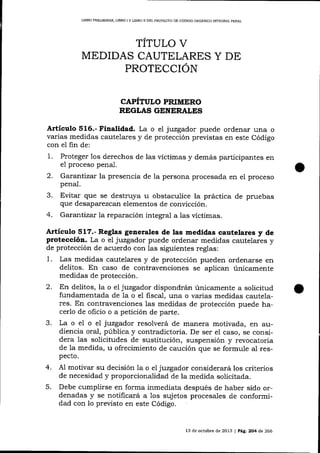 LIBRO PRDLIMIN¿R, LIBRO I Y LIBRO ]I DEL PROYECTO DE CÓDICO ORGÁN]CO IMEORAL PENAL

TITULO V
MEDIDAS CAUTELARES Y DE
PROTECCION
CAPÍTULO PRIMERO
REGLAS GENERALES

Artículo 516.- Finalidad. La o

e1

juzgador puede ordena¡ una

o

varias medidas cautelares y de protección previstas en este Código
con e1 fin de:

1.

Proteger 1os derechos de las víctimas y demás participantes en
e1 proceso penal.

2.

Gxantizar la presencia de la persona procesada en el proceso
penal.

3.
4.

Evitar que se destruya u obstaculice la práctica de pruebas
que desaparezcan elementos de convicción.
Gatantizar la reparación integrat a las víctimas.

Artículo 517.- Regtas geaerales de las medidas cautelares y de
protección. La o el juzgador puede ordenar medidas cautelares y
de protección de acuerdo con las siguientes reglas:

1.
2.

.1-

Las medidas cautelares y de protección pueden ordenarse en
delitos. En caso de contravenciones se aplican únicamente
medidas de protección.
En delitos, la o e1 juzgador dispondrán únicamente a solicitud
fundamentada de la o eI fiscal, una o varias medidas cautelares. En contravenciones las medidas de protección puede hacerlo de oficio o a petición de parte.
La o el o el juzgador resolverá de manera motivada, en audiencia oral, pública y contradictoria. De ser eI caso, se considera Ias solicitudes de sustitución, suspensión y revocatoria
de la medida, u ofrecimiento de caución que se formule aI respecto.

moüvar su decisión la o el juzgador considerará los criterios
de necesidad y proporcionalidad de la medida solicitada.
5. Debe cumplirse en forma inmediata después de haber sido ordenadas y se notificará a los sujetos procesales de conformidad con 1o previsto en este Código.
4.

A1

13 de och¡bre de 2013 | Pá8.2O4 de 266

 