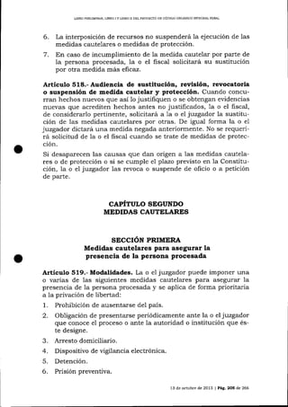 UERO PRELIMINAR, UBRO

6.
7.

IY

UBRO II DEL PROYEqTO DE CÓDIGO ORCÁNICO INTEGRAL PENAL

La interposición de recursos no suspenderá la ejecución de 1as
medidas cautelares o medidas de protección.
En caso de incumplimiento de la medida cautelar por parte de
la persona procesada, la o el fiscal solicitará su sustitución
por otra medida más eficaz.

Artículo 518.- Audiencia de sustitución, revisión, revocatoria
o suspensión de medida cautelar y protección. Cuando concurran hechos nuevos que así 1o justifiquen o se obtengan evidencias

nuevas que acrediten hechos antes no justificados, 1a o el fiscal,
de considerarlo pertinente, solicitará a 1a o el juzgador la susütución de las medidas cautelares por otras. De igual forma la o e1
juzgador dictará una medida negada anteriormente. No se requerirá solicitud de Ia o el fiscal cuando se trate de medidas de protección.

Si desaparecen las causas que dan origen a 1as medidas cautelares o de protección o si se cumple e7 pTazo previsto en la Constitución, 1a o el juzgador las revoca o suspende de oficio o a petición
de parte.

CAPITULO SEGUNDO
MEDIDAS CAUTELARES

SECCION PRIMERA

Medidas cautelares para asegurar La
presencia de la persona procesada

Artículo 519.- Modalidades. La o e1 juzgador puede imponer una
o varias de las siguientes medidas cautelares para asegurar la
presencia de la persona procesada y se aplica de forma prioritaria
a la privación de libertad:

1.
2.

J.

4.
5.

6.

Prohibición de ausentarse del país.
Obligación de presentarse periódicamente ante la o el juzgador
que conoce e1 proceso o ante la autoridad o institución que éste designe.
Arresto domiciliario.
Dispositivo de vigilancia electrónica.
Detención.
Prisión preventiva.
l3

de octubre de 2013 | Pág. 2OS de 266

 