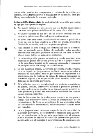 LIBRO PRELIM]NAR, L]BRO ] Y LIERO I] DEL PROYECTO DE CÓDIOO ORCÁNICO IMEGR,AL PENAI

revocatoria, sustitución, suspensión o rer¡isión de la prisión preventiva, será adoptada por 1a o e1 juzgador en audiencia, oral, pública y contradictoria de manera motivada.

Artículo 538.- Caducidad. La caducidad de la prisión preventiva
se rige por las siguientes reglas:

1.
2.
a

4.

5.

6.

7.

No puede exceder de seis meses, en los delitos sancionados
con una pena privativa de libertad de hasta cinco aios.
No puede exceder de un año, en los delitos sa¡rcionados con
una pena privativa de libertad mayor a cinco a-ños.
El plazo para que opere 1a caducidad se cuenta a partir de 1a
fecha en que se hiao efectiva la orden de prisión preventiva.
Dictada la sentencia, se interrumpen estos plazos.
Para efectos de este Código, de conformidad con 1a Constitución, se entiende como delitos de reclusión todos aquellos
sancionados con pena privativa de libertad por más de cinco
anos y como delitos de prisión los restantes.
La orden de prisión preventiva caduca y queda sin efecto si se
exceden 1os plazos señalados, por lo que la o el juzgador ordena Ia inmediata libertad de la persona procesada y comunica
de este particular al Consejo de 1a Judicatura.
Si por cualquier medio, 1a persona procesada evade, retarda,
evita o impide su juzgamiento mediante actos orientados a
provocar su caducidad, esto es, por causas no imputables a la
administración de justicia, la orden de prisión preventiva se
mantiene vigente y se suspende de pleno derecho el decurso
del pTazo de la prisión preventiva.
Si la dilación produce la caducidad por acciones u omisiones
de jueces, fiscales, defensores públicos o privados, peritos o
servidores de órganos ar:xiliares, se considera que incurren en
falta gravísima y deben ser sancionados conforme las normas
legales correspondientes.

8.

9.

Para la determinación de dicho plazo tampoco se computa el
tiempo que transcurre entre la fecha de interposición de las
recusaciones y la fecha de expedición de 1as sentencias sobre
las recusaciones demandadas, exclusivamente cuando estas
son negadas.
La o eI juzgador en el mismo acto que declare la caducidad de
la prisión preventiva, de considerarlo necesario para garantiza¡ 7a inmediación de la persona procesada con el proceso,
puede disponer Ia medida cautelar de presentarse periódicamente ante la o e1 juzgador o la prohibición de ausentarse del
13 de octubre de 2013 I P^É,.211 d,e 266

 