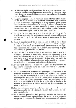 L]BRO PRELIMINAR, L]BRO

IY

L]BRO II DEL PROYECTO DE CÓD]GO ORGÁN]CO INTEORAL PENAL

6.

El idioma oficial es el castellano, de no poder entender o expresarlo con facilidad, Ia persona procesada, la víctima u otros
intervinientes, son asistidos por una o Lrn traductor designado
por la o eljuzgador.
7. La persona procesada, la víctima u otros intervinientes, en caso de no poder escuchar o entender oralmente, son .asistidos
por un intérprete designado por la o el juzgador, quien puede
usar todos los mecanismos, medios y formas a-lternativas de
comunicación visual, auditiva, sensorial y otras, que permiten
su inclusión en e1 proceso penal. Lo anterior no obsta para estar acompa-ñados por un intérprete de su confianza.
B. A1 inicio de cada audiencia 1a o el juzgador dispone se verifique 1a presencia de los sujetos procesales indispensables para

su realización y de ser el caso, resuelve cuestiones de tipo
formal.

La o el juzgador controla la disciplina en la audiencia, incluso
puede limitar el ingreso del público por la capacidad o seguridad de la sala, establece el tiempo de intervención de los sujetos procesales, de acuerdo con la natluraleza del caso y respeto
al derecho de igualdad de 1as partes.
10. Se cuenta con 1a presencia de la o e7 juzgador,la o el defensor
público o privado y la o el fiscal. Los sujetos procesales tienen
derecho a intervenir por sí mismos o a través de sus defensores públicos o privados. En el caso de las personas jurídicas
de derecho público a las audiencias podrá acudir e1 representante legal, el procurador judicial o sus defensores.
11. No se puede realizar 1a audiencia de juicio sin la presencia de
1a persona procesada, sa-1vo 1os casos previstos en la Constitución de la República.
t2. Si no se reaJiza 1a audiencia de juicio por inasistencia de Ia
persona procesada o de sus defensores, es decir, por causas
no imputables a la administración de justicia, dicha inasistencia suspende ipso jure e1 decurso de los plazos de la caducidad
de la prisión preventiva hasta la fecha en que efectivamente se
realice la audiencia de juicio. Lo anterior sin perjuicio de la
necesaria constancia procesal respecto de la suspensión en

9.

cada expediente.

13. Las actuaciones y peticiones de los sujetos procesales que se
presentan ante las o 1os juzgadores, son despachadas de forma concentrada.
14. Si 1a persona procesada está prófuga, después de resuelta la
etapa de evaluación y preparatoria de juicio, 1a o el juzgador
suspende la iniciación de la etapa de juicio hasta que Ia per13 de octubre de 2013 | PáÉ,. 221 d.e 266

 