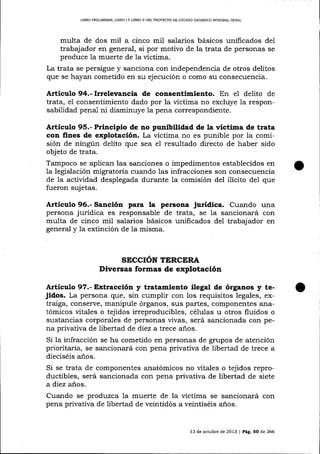 LIBRO PRELIMINAR, LIBRO I Y IIBRO I] DEL PROYECTO DE CÓD¡GO ORGÁNICO IMEGRAL PENAL

multa de dos mil a cinco mil salarios básicos unificados deI
trabajador en general, si por motivo de la trata de personas se
produce la muerte de 1a víctima.
La trata se persigue y sanciona con independencia de otros delitos
que se hayan cometido en su ejecución o como su consecuencia.

Artículo 94.- Irrelevancia de consentimiento. En el delito

de

trata, el consentimiento dado por la víctima no excluye la responsabilidad penal ni disminuye

1a

pena correspondiente.

Artíeulo 95.- Principio de no punibilidad de la víctima de t¡ata
con fines de explotación. La víctima no es punible por la comisión de ningún delito que sea e1 resultado directo de haber sido
objeto de trata.
Tampoco se aplican las sanciones o impedimentos establecidos en
1a legislación migratoria cuando las infracciones son consecuencia
de la actividad desplegada durante Ia comisión del ilícito de1 que
fueron suj etas.

Artículo 96.- Sanción para la persona jurídica. Cuando una
persona jurídica es responsable de trata, se la sancionará con
multa de cinco mil salarios básicos unificados del trabajador en
general y 1a extinción de la misma.

SECCIóN TERCERA
Diversas formas de explotación

A¡tículo 97.- Extracción y tratamiento ilegal de órganos y tejidos. La persona que, sin cumplir con los requisitos legales, extraiga, conserve, manipule órganos, sus partes, componentes ariatómicos vitales o tejidos irreproducibles, céluIas u otros fluidos o
sustancias corporales de personas vivas, será sancionada con pena privativa de libertad de diez a trece alos.
Si la infracción se ha cometido en personas de gmpos de atención
prioritaria, se sancionará con pena privativa de libertad de trece a
díeciséis anos.

Si se trata de componentes anatómicos no vitales o tejidos reproductibles, será sancionada con pena privativa de libertad de siete
a diez años.
Cuando se produzca la muerte de la víctima se sancionará con
pena privativa de libertad de veintidós a veintiséis años.

13 de octubre de 2013 | Pá9. 50 de 266

 