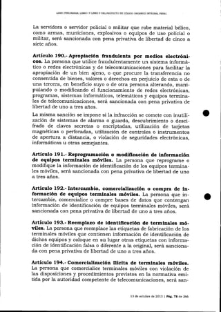 LIBRO PREUMINAR, LIBRO I Y L]BRO ]I DEL PROYEC"TO DE CÓD¡GO ORGANICO IMEGRAL PENAL

La servidora o servidor policial o militar que robe material bélico,
como armas, municiones, explosivos o equipos de uso policial o
militar, será sancionada con pena privativa de libertad de cinco a
siete años.

Articulo

Apropiación fraudulenta por medios electrónicos. La persona que utilice fraudulentamente un sistema informático o redes electrónicas y de telecomunicaciones para facilitar la
apropiación de un bien ajeno, o que procure la transferencia no
19O.-

consentida de bienes, valores o derechos en perjuicio de esta o de
una tercera, en beneficio suyo o de otra persona alterando, manipulando o modificando el funcionamiento de redes electrónicas,
prograrnas, sistemas informáticos, telemáticos y equipos termina1es de telecomunicaciones, será sancionada con pena privativa de
libertad de uno a tres años.
La misma sanción se impone si 1a infracción se comete con inutilización de sistemas de alarma o guarda, descubrimiento o descifrado de claves secretas o encriptadas, utilización de ta_rj etas
magnéticas o perforadas, utilización de controles o instrumentos
de apertura a distancia, o violación de seguridades electrónicas,
informáticas u otras semejantes.

Artículo 191.- Reprogramación o modificación de información
de equipos terminales móviles. La persona que reprograrne o
modifique la información de identificación de los equipos terminales móviles, será sancionada con pena privativa de libertad de uno
a tres años.

ArtÍculo 192.- Intercambio, comercialización o compra de información de equipos terminales móviles. La persona que intercambie, comercialice o compre bases de datos que contengan
información de identificación de equipos terminaLes móviles, será
sancionada con pena privativa de libertad de uno a tres a-ños.

Artículo 193.- Reemplazo de identificación de terminales móviles. La persona que reemplace 1as etiquetas de fabricación de los
termina-les móviles que contienen información de identificación de
dichos equipos y coloque en su lugar otras etiquetas con información de identificación falsa o diferente a la original, será sancionada con pena privativa de libertad de uno a tres a_ños.

Artículo 194.- Comercialización Ilícita de terminales móviles.

La persona que comercialice terminales móviles con violación de
las disposiciones y procedimientos previstos en la normativa emitida por la autoridad competente de telecomunicaciones, será san13 de och.rbre de 2013

|

Pátg.

7A

d,e

266

 