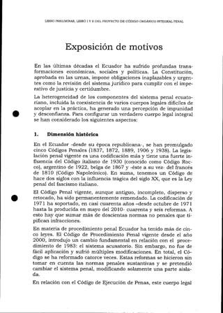 LIBRO PRELIMINAR, LIBRO I Y N DEL PROYECTO DE CÓDIGO ORGÁNICO INTEGRAL PENAL

Exposición de motivos
En las últimas décadas el Ecuador ha sufrido profundas transformaciones económicas, sociales y políticas. La Constitución,
aprobada en las urnas, impone obligaciones inaplazables y urgentes como 1a revisión del sistema jurídíco para cumplir con e1 imperativo de justicia y certidumbre.
La heterogeneidad de 1os componentes del sistema penal ecuatoriano, incluida la coexistencia de varios cuerpos legales dificiles de
acoplar en 1a práctíca, ha generado una percepción de impunidad
y desconfianza. Para configurar un verdadero cuerpo lega-l integral
se han considerado los siguientes aspectos:

1.

Dimensión histórica

En el Ecuador -desde su época republicala-, se han promulgado
cinco Códigos Penales (L837, 1872, L889, 1906 y 1938). La legislación penal vigente es una codificación más y tiene una fuerte influencia del Código ita-liano de 1930 (conocido como Código Rocco), argentino de 1922, belga de 7867 y -éste a su vez- del francés
de 1810 (Código Napoleónico). En suma, tenemos un Código de
hace dos siglos con la influencia trágica de1 siglo XX, que es Ia Ley
penal del fascismo italiano.

El Código Penal ügente, aunque antiguo, incompleto, disperso y
retocado, ha sido permanentemente remendado. La codificación de
L97t ha soportado, en casi cuarenta a-ños -desde octubre de l97I
hasta la producida en mayo del 2010- cuarenta y seis reformas. A
esto hay que sumar más de doscientas normas no penales que tipifican infracciones.
En materia de procedimiento penal Ecuador ha tenido más de cinco leyes. El Código de Procedimiento Penal vigente desde el año
200O, introdujo un cambio fundamental en relación con eI procedimiento de 1983: e1 sistema acusatorio. Sin embargo, no fue de
tácil aplicación y sufrió múltiples modificaciones. En total, el Código se ha reformado catorce veces. Estas reformas se hicieron sin
tomar en cuenta las normas penales sustantivas y se pretendió
cambiar eI sistema penal, modificando solamente una parte aislada.

En relación con el Código de Ejecución de Penas, este cuerpo legal

 