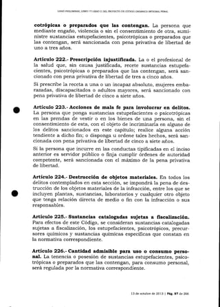 LIBRO PRELIMINAR" LIBRO I Y LIERO ]] DEL PROYECTO DE CÓDIGO ORGÁNICO INTEGRAL PENAL

cotrópicas o preparados que las contenga¡. La persona que
mediante engaño, violencia o sin el consentimiento de otra, suministre sustancias estupefacientes, psicotrópicas o preparados que
las contengan, será sancionada con pena privativa de libertad de
uno a tres años.
Artículo 222.-Presctipción injustificada. La o el profesional de
la salud que, sin causa justificada, recete sustancias estupefacientes, psicotrópicas o preparados que las contengan, será sancionado con pena privativa de libertad de tres a cinco años.
Si prescribe la receta a una o un irrcapaz absoluto, mujeres embarazadas, discapacitados o adultos mayores, será sancionado con
pena privativa de libertad de cinco a siete años.

o

Artículo 223.- Acciones de mala fe para involucrar en delitos.

La persona que ponga sustancias estupefacientes o psicotrópicas
en 1as prendas de vestir o en los bienes de una persona, sin el
consentimiento de esta, con e1 objeto de incriminarla en alguno de
1os delitos sancionados en este capítulo; realice alguna acción
tendiente a dicho fin; o disponga u ordene ta-les hechos, será sancionada con pena privativa de libertad de cinco a siete a-ñ.os.
Si Ia persona que incurre en las conductas tipificadas en e1 inciso
anterior es serr¡idor público o ñnja cumplir órdenes de autoridad
competente, será sancionada con e1 máximo de Ia pena privativa
de libertad.

Artículo 224.- Destrucción de objetos materiales. En todos los
delitos contemplados en esta sección, se impondrá la pena de destrucción de los objetos materiales de la infracción, entre los que se
incluyen plarltas, sustancias, laboratorios y cualquier otro objeto
que tenga relación directa de medio o fin con la infracción o sus
responsables.

Artículo 225.- Sustancias catalogadas sujetas a fiscalización.
Para efectos de este Código, se consideran sustancias catalogadas
sujetas a fiscalización, los estupefacientes, psicotrópicos, precursores químicos y sustancias químicas específicas que constan en
la normativa correspondiente.

Artículo 226.- Ca¡tidad admisible para uso o consumo personal. La tenencia o posesión de sustancias estupefacientes, psicotrópicas o preparados que las contengan, para consumo personal,
será regulada por la normativa correspondiente.

13 de octubre de 2013

|

P¿9. a7 de 266

 