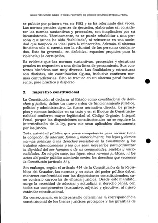 LIBRO PRELIMINAR, LIBRO I Y II DEL PROYECTO DE CÓDIGO ORGANTCO TNTEGRAI PENAL

se publicó por primera vez err 1982 y se ha reformado diez veces.
Las normas penales vigentes de ejecución, elaboradas sin considerar 1as normas sustantivas y procesales, son inaplicables por su
inconsistencia. Técnicamente, no se puede rehabilitar a una persona que nunca ha sido "habi1itada", ni reinsertar en una sociedad que tampoco es ideal para la reinserción. Además, el sistema
funciona solo si cuenta con la voluntad de Ias personas condena-

das. Esto ha generado, en definitiva, espacios propicios para la
üolencia y la corrupción.
Es evidente que las normas sustantivas, procesales y ejecutivas
penales no responden a una única línea de pensamiento. Sus contextos históricos son muy diversos. Las finalidades y estructuras
son distintas, sin coordinación alguna, inclusive contienen normas contradictorias. Esto se traduce en un sistema penal incoherente, poco práctico y disperso.

2. Imperativoconstitucional
La Constitución al declarar aI Estado corno corushhtcíonal de derechos y justicia, define un nuevo orden de funcionamiento jurídico,
político y admini strativo. La fluerza normativa directa, los principios y normas incluidos en su texto y en el Bloque de Constitucionalidad confieren mayor legitimidad al Código Orgánico Integral
Penal, porque las disposiciones constitucionales no se requiere la
intermediación de Ia ley, para que sean aplicables directamente
por los jueces.
Toda autoridad pública que posee competencia para normar tiene
la obligación de a.decuar, formal g materialmente, las leges g demás
nolmas jurídicas a los derechos preuistos en la Consütttción y los
tratados intemacianales g los que sean necesarios para garantizar
la dignidad del ser trumnrn o de las comunidades, pueblos g nacionalidades. En ningún caso, las leyes, otras normas jurídicas, ni los
actos del poder público atentardn contra los derechos que reconoce
la Consütución (articulo 84).
Sin embargo, según e1 artículo 424 de la Constitución de 1a República de1 Ecuador, las normas y los actos del poder público deben
mantener conformidad con las disposiciones constitucionales; caso contrario carecerán de eficacia jurídica. Desde este mandato,
surge 1a necesidad de adecuar y actualizar eI derecho penal, con
todos sus componentes (sustantivo, adjetivo y ejecutivo), al nuevo
estándar constitucional.
En consecuencia, es indispensable determinar la correspondencia
constitucional de 1os bienes juridicos protegidos y 1as garantías de

 