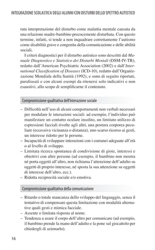 INTEGRAZIONE SCOLASTICA DEGLI ALUNNI CON DISTURBI DELLO SPETTRO AUTISTICO


     rata interpretazione del disturbo come malattia mentale causata da
     una relazione madre-bambino precocemente disturbata. Con questo
     termine, infatti, si tende a non inquadrare correttamente l’autismo
     come disabilità grave e congenita della comunicazione e delle abilità
     sociali.
        I criteri diagnostici per il disturbo autistico sono descritti dal Ma-
     nuale Diagnostico e Statistico dei Disturbi Mentali (DSM-IV-TR),
     redatto dall’American Psychiatric Association (2002) e dall’Inter-
     national Classiﬁcation of Diseases (ICD-10), redatto dall’Organiz-
     zazione Mondiale della Sanità (1992), e sono di seguito riportati,
     parafrasati e con alcuni esempi da ritenersi solo indicativi e non
     esaustivi, allo scopo di sempliﬁcarne il contenuto.


      Compromissione qualitativa dell’interazione sociale
     – Difﬁcoltà nell’uso di alcuni comportamenti non verbali necessari
       per modulare le interazioni sociali: ad esempio, l’individuo può
       manifestare un contatto oculare insolito, un limitato utilizzo di
       espressioni facciali rivolte agli altri, una postura corporea pecu-
       liare (eccessiva vicinanza o distanza), uno scarso ricorso ai gesti,
       un interesse ridotto per le persone.
     – Incapacità di sviluppare interazioni con i coetanei adeguate all’età
       o al livello di sviluppo.
     – Limitata ricerca spontanea di condivisione di gioie, interessi e
       obiettivi con altre persone (ad esempio, il bambino non mostra
       né porta oggetti all’altro, non richiama l’attenzione dell’adulto su
       oggetti di proprio interesse, né sposta la sua attenzione su oggetti
       di interesse dell’altro, ecc.).
     – Ridotta reciprocità sociale e/o emotiva.

      Compromissione qualitativa della comunicazione
     – Ritardo o totale mancanza dello sviluppo del linguaggio, senza il
       tentativo di compensare questa limitazione con modalità alterna-
       tive quali gesti e mimica facciale.
     – Assente o limitata risposta al nome.
     – Tendenza a usare il corpo dell’altro per comunicare (ad esempio,
       il bambino prende la mano dell’adulto e la pone sul giocattolo per
       chiedergli di azionarlo).

16
 