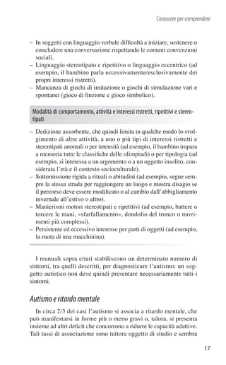 Conoscere per comprendere


– In soggetti con linguaggio verbale difﬁcoltà a iniziare, sostenere o
  concludere una conversazione rispettando le comuni convenzioni
  sociali.
– Linguaggio stereotipato e ripetitivo o linguaggio eccentrico (ad
  esempio, il bambino parla eccessivamente/esclusivamente dei
  propri interessi ristretti).
– Mancanza di giochi di imitazione o giochi di simulazione vari e
  spontanei (gioco di ﬁnzione e gioco simbolico).

 Modalità di comportamento, attività e interessi ristretti, ripetitivi e stereo-
 tipati
– Dedizione assorbente, che quindi limita in qualche modo lo svol-
  gimento di altre attività, a uno o più tipi di interessi ristretti e
  stereotipati anomali o per intensità (ad esempio, il bambino impara
  a memoria tutte le classiﬁche delle olimpiadi) o per tipologia (ad
  esempio, si interessa a un argomento o a un oggetto insolito, con-
  siderata l’età e il contesto socioculturale).
– Sottomissione rigida a rituali o abitudini (ad esempio, segue sem-
  pre la stessa strada per raggiungere un luogo e mostra disagio se
  il percorso deve essere modiﬁcato o al cambio dall’abbigliamento
  invernale all’estivo o altro).
– Manierismi motori stereotipati e ripetitivi (ad esempio, battere o
  torcere le mani, «sfarfallamento», dondolio del tronco o movi-
  menti più complessi).
– Persistente ed eccessivo interesse per parti di oggetti (ad esempio,
  la ruota di una macchinina).


   I manuali sopra citati stabiliscono un determinato numero di
sintomi, tra quelli descritti, per diagnosticare l’autismo: un sog-
getto autistico non deve quindi presentare necessariamente tutti i
sintomi.

Autismo e ritardo mentale
  In circa 2/3 dei casi l’autismo si associa a ritardo mentale, che
può manifestarsi in forme più o meno gravi o, talora, si presenta
insieme ad altri deﬁcit che concorrono a ridurre le capacità adattive.
Tali tassi di associazione sono tuttora oggetto di studio e sembra

                                                                                   17
 