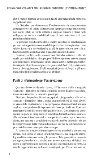 INTEGRAZIONE SCOLASTICA DEGLI ALUNNI CON DISTURBI DELLO SPETTRO AUTISTICO


     che il ritardo mentale coinvolga in realtà una percentuale minore di
     soggetti autistici.
        Un disturbo complesso come l’autismo tuttavia non può essere
     compreso se ci si limita soltanto a un semplice elenco dei sintomi:
     non siamo infatti di fronte soltanto a semplici carenze o ritardi nello
     sviluppo, ma anche a modalità diverse di interpretazione e di com-
     prensione del mondo.
        Le persone con disturbo dello spettro autistico si caratterizzano
     per uno sviluppo fondato su modalità percettive, immaginative, mne-
     stiche, ideative e socioaffettive e, più in generale, su uno stile di
     funzionamento cognitivo che è qualitativamente diverso.
        Esistono, inoltre, nelle persone con disturbo autistico o altri di-
     sturbi pervasivi dello sviluppo, proﬁli di competenze assolutamente
     disomogenei: si evidenziano infatti alcuni ambiti nettamente deﬁci-
     tari rispetto al proﬁlo complessivo (punti di debolezza) e altri ambiti
     invece che raggiungono livelli superiori (punti di forza) e più rara-
     mente livelli di eccellenza (isole di abilità).


     Punti di riferimento per l’osservazione
        Quanto detto evidenzia come, all’interno della categoria
     «autismo», rientrino in realtà situazioni molto diverse e assoluta-
     mente non riducibili a un unico prototipo.
        Piuttosto che parlare di autismo, quindi, bisognerebbe riferirsi ad
     «autismi»: il termine, infatti, indica una molteplicità di modi diversi
     di vivere tale condizione e, a tale proposito, alcuni autori di matrice
     anglosassone parlano di «spettro autistico» per indicare l’estrema
     eterogeneità del disturbo e dei quadri clinici. Certamente la cono-
     scenza da parte di insegnanti ed educatori dei tratti comuni connessi
     alla sindrome è fondamentale come punto di partenza per l’osserva-
     zione, ma pensare a condizioni standard sarebbe deleterio, sia per
     la comprensione della realtà individuale, sia per la strutturazione di
     percorsi di aiuto e sostegno allo sviluppo.
        Al contrario, è necessario un approccio che enfatizzi la dimensione
     clinica, non intesa in senso «medicalizzante», ma in quello etimo-
     logico di incontro con la singola persona. Tale prospettiva permette
     un approccio educativo rivolto non solo e non tanto al deﬁcit, ma
     anche e soprattutto alla persona e ai suoi speciﬁci punti di forza. La
     scuola rappresenta un ambiente privilegiato per l’osservazione dei

18
 