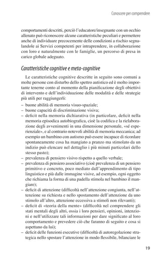 Conoscere per comprendere


comportamenti descritti, perciò l’educatore/insegnante con un occhio
allenato può riconoscere alcune caratteristiche peculiari e permettere
anche di individuare precocemente delle condizioni a rischio segna-
landole ai Servizi competenti per intraprendere, in collaborazione
con loro e naturalmente con le famiglie, un percorso di presa in
carico globale adeguato.

Caratteristiche cognitive e meta-cognitive
   Le caratteristiche cognitive descritte in seguito sono comuni a
molte persone con disturbo dello spettro autistico ed è molto impor-
tante tenerne conto al momento della pianiﬁcazione degli obiettivi
di intervento e dell’individuazione delle modalità e delle strategie
più utili per raggiungerli:
– buone abilità di memoria visuo-spaziale;
– buone capacità di discriminazione visiva;
– deﬁcit nella memoria dichiarativa (in particolare, deﬁcit nella
  memoria episodica autobiograﬁca, cioè la codiﬁca e la rielabora-
  zione degli avvenimenti in una dimensione personale, «sé espe-
  rienziale», e al contrario notevoli abilità di memoria meccanica; ad
  esempio un bambino con autismo può essere incapace di ricordare
  spontaneamente cosa ha mangiato a pranzo ma stimolato da un
  indizio può elencare nel dettaglio i più minuti particolari dello
  stesso pasto);
– prevalenza di pensiero visivo rispetto a quello verbale;
– prevalenza di pensiero associativo (cioè prevalenza di un pensiero
  primitivo e concreto, poco mediato dall’apprendimento di tipo
  linguistico e più dalle immagine visive, ad esempio, ogni oggetto
  che richiama la forma di una padella stimola nel bambino il man-
  giare);
– deﬁcit di attenzione (difﬁcoltà nell’attenzione congiunta, nell’at-
  tenzione su richiesta e nello spostamento dell’attenzione da uno
  stimolo all’altro, attenzione eccessiva a stimoli non rilevanti);
– deﬁcit di «teoria della mente» (difﬁcoltà nel comprendere gli
  stati mentali degli altri, ossia i loro pensieri, opinioni, intenzio-
  ni e nell’utilizzare tali informazioni per dare signiﬁcato al loro
  comportamento e prevedere ciò che faranno di seguito e cosa si
  aspettano da lui);
– deﬁcit delle funzioni esecutive (difﬁcoltà di autoregolazione stra-
  tegica nello spostare l’attenzione in modo ﬂessibile, bilanciare le

                                                                           19
 