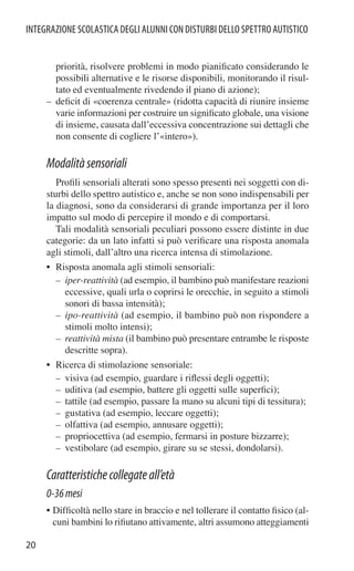 INTEGRAZIONE SCOLASTICA DEGLI ALUNNI CON DISTURBI DELLO SPETTRO AUTISTICO


       priorità, risolvere problemi in modo pianiﬁcato considerando le
       possibili alternative e le risorse disponibili, monitorando il risul-
       tato ed eventualmente rivedendo il piano di azione);
     – deﬁcit di «coerenza centrale» (ridotta capacità di riunire insieme
       varie informazioni per costruire un signiﬁcato globale, una visione
       di insieme, causata dall’eccessiva concentrazione sui dettagli che
       non consente di cogliere l’«intero»).

     Modalità sensoriali
        Proﬁli sensoriali alterati sono spesso presenti nei soggetti con di-
     sturbi dello spettro autistico e, anche se non sono indispensabili per
     la diagnosi, sono da considerarsi di grande importanza per il loro
     impatto sul modo di percepire il mondo e di comportarsi.
        Tali modalità sensoriali peculiari possono essere distinte in due
     categorie: da un lato infatti si può veriﬁcare una risposta anomala
     agli stimoli, dall’altro una ricerca intensa di stimolazione.
     • Risposta anomala agli stimoli sensoriali:
       – iper-reattività (ad esempio, il bambino può manifestare reazioni
         eccessive, quali urla o coprirsi le orecchie, in seguito a stimoli
         sonori di bassa intensità);
       – ipo-reattività (ad esempio, il bambino può non rispondere a
         stimoli molto intensi);
       – reattività mista (il bambino può presentare entrambe le risposte
         descritte sopra).
     • Ricerca di stimolazione sensoriale:
       – visiva (ad esempio, guardare i riﬂessi degli oggetti);
       – uditiva (ad esempio, battere gli oggetti sulle superﬁci);
       – tattile (ad esempio, passare la mano su alcuni tipi di tessitura);
       – gustativa (ad esempio, leccare oggetti);
       – olfattiva (ad esempio, annusare oggetti);
       – propriocettiva (ad esempio, fermarsi in posture bizzarre);
       – vestibolare (ad esempio, girare su se stessi, dondolarsi).

     Caratteristiche collegate all’età
     0-36 mesi
     • Difﬁcoltà nello stare in braccio e nel tollerare il contatto ﬁsico (al-
       cuni bambini lo riﬁutano attivamente, altri assumono atteggiamenti

20
 