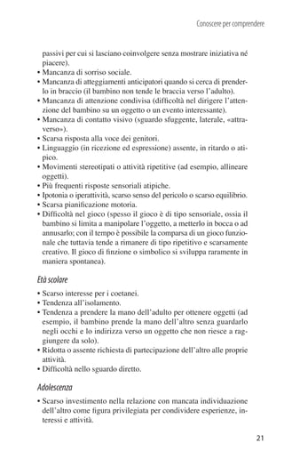 Conoscere per comprendere


  passivi per cui si lasciano coinvolgere senza mostrare iniziativa né
  piacere).
• Mancanza di sorriso sociale.
• Mancanza di atteggiamenti anticipatori quando si cerca di prender-
  lo in braccio (il bambino non tende le braccia verso l’adulto).
• Mancanza di attenzione condivisa (difﬁcoltà nel dirigere l’atten-
  zione del bambino su un oggetto o un evento interessante).
• Mancanza di contatto visivo (sguardo sfuggente, laterale, «attra-
  verso»).
• Scarsa risposta alla voce dei genitori.
• Linguaggio (in ricezione ed espressione) assente, in ritardo o ati-
  pico.
• Movimenti stereotipati o attività ripetitive (ad esempio, allineare
  oggetti).
• Più frequenti risposte sensoriali atipiche.
• Ipotonia o iperattività, scarso senso del pericolo o scarso equilibrio.
• Scarsa pianiﬁcazione motoria.
• Difﬁcoltà nel gioco (spesso il gioco è di tipo sensoriale, ossia il
  bambino si limita a manipolare l’oggetto, a metterlo in bocca o ad
  annusarlo; con il tempo è possibile la comparsa di un gioco funzio-
  nale che tuttavia tende a rimanere di tipo ripetitivo e scarsamente
  creativo. Il gioco di ﬁnzione o simbolico si sviluppa raramente in
  maniera spontanea).

Età scolare
• Scarso interesse per i coetanei.
• Tendenza all’isolamento.
• Tendenza a prendere la mano dell’adulto per ottenere oggetti (ad
  esempio, il bambino prende la mano dell’altro senza guardarlo
  negli occhi e lo indirizza verso un oggetto che non riesce a rag-
  giungere da solo).
• Ridotta o assente richiesta di partecipazione dell’altro alle proprie
  attività.
• Difﬁcoltà nello sguardo diretto.

Adolescenza
• Scarso investimento nella relazione con mancata individuazione
  dell’altro come ﬁgura privilegiata per condividere esperienze, in-
  teressi e attività.

                                                                             21
 
