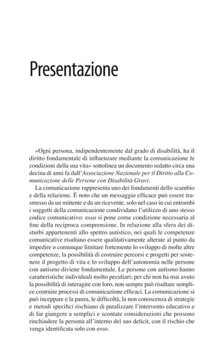 Presentazione


   «Ogni persona, indipendentemente dal grado di disabilità, ha il
diritto fondamentale di inﬂuenzare mediante la comunicazione le
condizioni della sua vita» sottolinea un documento redatto circa una
decina di anni fa dall’Associazione Nazionale per il Diritto alla Co-
municazione delle Persone con Disabilità Gravi.
   La comunicazione rappresenta uno dei fondamenti dello scambio
e della relazione. È noto che un messaggio efﬁcace può essere tra-
smesso da un mittente e da un ricevente, solo nel caso in cui entrambi
i soggetti della comunicazione condividano l’utilizzo di uno stesso
codice comunicativo: esso si pone come condizione necessaria al
ﬁne della reciproca comprensione. In relazione alla sfera dei di-
sturbi appartenenti allo spettro autistico, nei quali le competenze
comunicative risultano essere qualitativamente alterate al punto da
impedire o comunque limitare fortemente lo sviluppo di molte altre
competenze, la possibilità di costruire percorsi e progetti per soste-
nere il progetto di vita e lo sviluppo dell’autonomia nelle persone
con autismo diviene fondamentale. Le persone con autismo hanno
caratteristiche individuali molto peculiari; per chi non ha mai avuto
la possibilità di interagire con loro, non sempre può risultare sempli-
ce costruire processi di comunicazione efﬁcaci. La comunicazione si
può inceppare e la paura, le difﬁcoltà, la non conoscenza di strategie
e metodi speciﬁci rischiano di paralizzare l’intervento educativo e
di far giungere a semplici e scontate considerazioni che possono
rinchiudere la persona all’interno del suo deﬁcit, con il rischio che
venga identiﬁcata solo con esso.
 