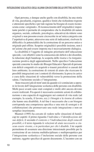 INTEGRAZIONE SCOLASTICA DEGLI ALUNNI CON DISTURBI DELLO SPETTRO AUTISTICO


        Ogni persona, e dunque anche quelle con disabilità, ha una storia
     di vita, peculiarità, esigenze, qualità e limiti che richiedono risposte
     e attenzioni speciﬁche e per tale ragione ha bisogno di essere ricono-
     sciuta come «originale». Il riconoscimento dell’originalità è impor-
     tante poiché ci permette di comprendere che le disabilità (di natura
     organica, sociale, culturale, psicologica, educativa) da ridurre sono
     originali e non possono essere circoscritte in un’unica categoria con
     l’aspettativa di poter, attraverso una serie di indicazioni, risolvere le
     difﬁcoltà e le potenzialità che la costruzione di un percorso unico e
     originale può offrire. Scoprire originalità è possibile insieme, non è
     un’azione che può essere imposta ma è necessariamente dialogica.
        La disabilità è l’oggetto di indagine prioritario dell’educazione
     speciale, i cui obiettivi sono la conoscenza dei deﬁcit e dei disordini,
     la riduzione degli handicap, la scoperta delle risorse e la riorganiz-
     zazione positiva degli apprendimenti. Nello speciﬁco l’educazione
     speciale concerne lo studio dei Bisogni Educativi Speciali di persone
     con deﬁcit congeniti e/o acquisiti o traumi psicoﬁsici o causati dal
     loro ambiente; la costruzione di sistemi di aiuto che ricercano le
     possibili integrazioni con i contesti di riferimento; la presa in carico
     e cura delle situazioni di vulnerabilità verso la promozione della
     salute, l’inclusione sociale e l’integrazione.
         Sono trascorsi più di trent’anni da quando si è cominciato a opera-
     re in favore dell’integrazione scolastica delle persone con disabilità.
     Molti passi avanti sono stati compiuti e molti altri ancora devono
     essere realizzati. Fra questi è necessario costruire azioni di collabo-
     razione e una capacità di raggiungere nei contesti di vita reale (ad
     esempio, la scuola, il lavoro, ecc.) i bisogni e le risorse di coloro
     che hanno una disabilità. A tal ﬁne è necessario che a un bisogno
     corrisponda una competenza speciﬁca e una rete di sostegni e di
     collaborazioni che promuovano una reale integrazione e non un
     semplice inserimento.
        Mautuit (1995) ha cercato di vedere nelle situazioni di handi-
     cap tre aspetti: il primo riguarda l’individuo e l’identiﬁcazione del
     suo deﬁcit, il secondo il contesto e l’individuazione degli ostacoli
     possibili, e il terzo riguarda le relazioni di aiuto necessarie a cia-
     scun essere vivente, e in particolare per chi è disabile. I tre aspetti
     permettono di assumere una direzione intenzionale possibile per la
     costruzione di un sistema multidisciplinare e multiprospettico per
     l’integrazione scolastica e l’inclusione sociale delle persone con
     autismo, oggetto speciﬁco di questo documento. L’incontro con un

10
 