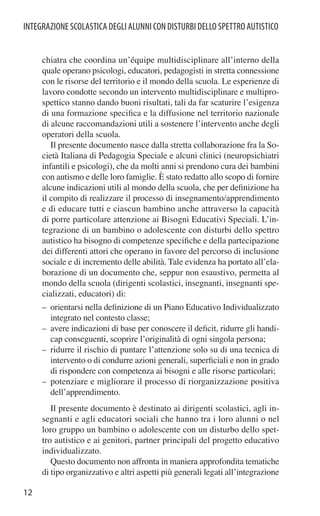 INTEGRAZIONE SCOLASTICA DEGLI ALUNNI CON DISTURBI DELLO SPETTRO AUTISTICO


     chiatra che coordina un’équipe multidisciplinare all’interno della
     quale operano psicologi, educatori, pedagogisti in stretta connessione
     con le risorse del territorio e il mondo della scuola. Le esperienze di
     lavoro condotte secondo un intervento multidisciplinare e multipro-
     spettico stanno dando buoni risultati, tali da far scaturire l’esigenza
     di una formazione speciﬁca e la diffusione nel territorio nazionale
     di alcune raccomandazioni utili a sostenere l’intervento anche degli
     operatori della scuola.
        Il presente documento nasce dalla stretta collaborazione fra la So-
     cietà Italiana di Pedagogia Speciale e alcuni clinici (neuropsichiatri
     infantili e psicologi), che da molti anni si prendono cura dei bambini
     con autismo e delle loro famiglie. È stato redatto allo scopo di fornire
     alcune indicazioni utili al mondo della scuola, che per deﬁnizione ha
     il compito di realizzare il processo di insegnamento/apprendimento
     e di educare tutti e ciascun bambino anche attraverso la capacità
     di porre particolare attenzione ai Bisogni Educativi Speciali. L’in-
     tegrazione di un bambino o adolescente con disturbi dello spettro
     autistico ha bisogno di competenze speciﬁche e della partecipazione
     dei differenti attori che operano in favore del percorso di inclusione
     sociale e di incremento delle abilità. Tale evidenza ha portato all’ela-
     borazione di un documento che, seppur non esaustivo, permetta al
     mondo della scuola (dirigenti scolastici, insegnanti, insegnanti spe-
     cializzati, educatori) di:
     – orientarsi nella deﬁnizione di un Piano Educativo Individualizzato
       integrato nel contesto classe;
     – avere indicazioni di base per conoscere il deﬁcit, ridurre gli handi-
       cap conseguenti, scoprire l’originalità di ogni singola persona;
     – ridurre il rischio di puntare l’attenzione solo su di una tecnica di
       intervento o di condurre azioni generali, superﬁciali e non in grado
       di rispondere con competenza ai bisogni e alle risorse particolari;
     – potenziare e migliorare il processo di riorganizzazione positiva
       dell’apprendimento.
        Il presente documento è destinato ai dirigenti scolastici, agli in-
     segnanti e agli educatori sociali che hanno tra i loro alunni o nel
     loro gruppo un bambino o adolescente con un disturbo dello spet-
     tro autistico e ai genitori, partner principali del progetto educativo
     individualizzato.
        Questo documento non affronta in maniera approfondita tematiche
     di tipo organizzativo e altri aspetti più generali legati all’integrazione

12
 