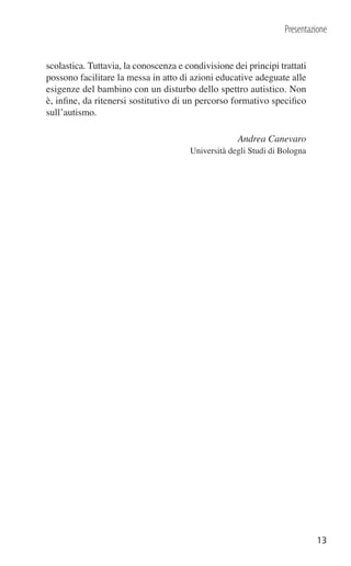 Presentazione


scolastica. Tuttavia, la conoscenza e condivisione dei principi trattati
possono facilitare la messa in atto di azioni educative adeguate alle
esigenze del bambino con un disturbo dello spettro autistico. Non
è, inﬁne, da ritenersi sostitutivo di un percorso formativo speciﬁco
sull’autismo.

                                                    Andrea Canevaro
                                       Università degli Studi di Bologna




                                                                           13
 