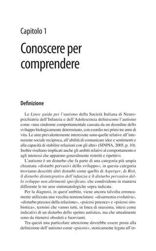 Capitolo 1

Conoscere per
comprendere

Deﬁnizione
   Le Linee guida per l’autismo della Società Italiana di Neuro-
psichiatria dell’Infanzia e dell’Adolescenza deﬁniscono l’autismo
come «una sindrome comportamentale causata da un disordine dello
sviluppo biologicamente determinato, con esordio nei primi tre anni di
vita. Le aree prevalentemente interessate sono quelle relative all’inte-
razione sociale reciproca, all’abilità di comunicare idee e sentimenti e
alla capacità di stabilire relazioni con gli altri» (SINPIA, 2005, p. 10).
Inoltre risultano implicati anche gli ambiti relativi al comportamento e
agli interessi che appaiono generalmente ristretti e ripetitivi.
   L’autismo è un disturbo che fa parte di una categoria più ampia
chiamata «disturbi pervasivi dello sviluppo»; in questa categoria
troviamo descritti altri disturbi come quello di Asperger, di Rett,
il disturbo disintegrativo dell’infanzia e il disturbo pervasivo del-
lo sviluppo non altrimenti speciﬁcato, che condividono in maniera
differente le tre aree sintomatologiche sopra indicate.
   Per la diagnosi, in quest’ambito, viene ancora talvolta erronea-
mente utilizzata una vecchia nomenclatura: «disarmonia evolutiva»,
«disturbo precoce della relazione», «psicosi precoce» e «psicosi sim-
biotica», termini che vanno tutti, in linea di massima, intesi come
indicativi di un disturbo dello spettro autistico, ma che attualmente
sono da ritenersi obsoleti e fuorvianti.
   Tra questi una particolare attenzione dovrebbe essere posta alla
deﬁnizione dell’autismo come «psicosi», storicamente legata all’er-
 