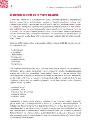 | 8 |                                                                                  Capítulo 0
                                                EL PROYECTO SECTORES DE LA NUEVA ECONOMÍA 20+20




El proyecto sectores de la Nueva Economía
El proyecto Sectores de la Nueva Economía 20+20 presenta experiencias empresariales
de éxito representativas de los valores y usos de la Nueva Economía con el fin de com-
prender cuáles son las claves del éxito de esta realidad que está surgiendo. De esta mane-
ra EOI Escuela de Organización Industrial, siguiendo las líneas trazadas en el Plan Estraté-
gico eoi2020, busca fomentar las nuevas formas de gestión empresarial que, a través de
la introducción de metodologías de organización innovadoras y modelos de negocio
basados en la creatividad y el talento, respondan a las necesidades de modernización de
la Pyme española, ayudando así a fomentar el empleo y el desarrollo del tejido producti-
vo en España.

Estas nuevas formas de gestión empresarial de la Nueva Economía 20+20 asientan sus pila-
res en valores como:

·   Sostenibilidad
·   Creatividad
·   Transparencia
·   Participación
·   Responsabilidad
·   Tecnología
·   Compromiso

Este proyecto pretende analizar en su conjunto 20 sectores o ámbitos de actividad eco-
nómica que compongan y comprendan experiencias empresariales novedosas basadas
en estos valores. En esta primera fase desarrollada a lo largo del primer semestre de 2010,
cinco equipos de investigación de seis Universidades españolas han analizado 100 empre-
sas de cinco sectores de la Nueva Economía para detectar las iniciativas de éxito que
configuran y determinan sus modelos de negocio. Los sectores que han centrado la inves-
tigación son los siguientes:

·   Economía Social
·   Economía Digital
·   Industrias de la Creatividad
·   Economía Abierta
·   Economía Verde

La dinámica de trabajo que ha guiado la investigación responde a un proceso de investi-
gación abierta, en la que el proceso en sí mismo es un resultado de difusión pública. La
metodología Work in progress trata de potenciar al máximo el flujo de conocimiento per-
mitiendo establecer un diálogo constructivo entre el proceso investigador abierto y la socie-
dad. De esta forma, se han empleado de modo intensivo blogs para la narración periódica
de los análisis de las empresas, se han publicado los borradores para su discusión en red
y los seminarios abiertos desarrollados durante la investigación se han difundido en direc-
to por vídeo a todas las redes.
 