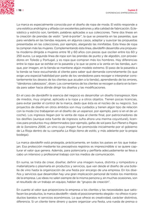 | 98 |                                                                                Capítulo 2
                                                                    EXPERIENCIAS EMPRESARIALES




La marca es especialmente conocida por el diseño de ropa de moda. El estilo responde a
una estética andrógina y afilada con excelentes patrones y alta calidad de fabricación. Ecle-
siástico y estricto son, también, palabras aplicadas a sus colecciones. Tiene dos líneas en
la creación de prendas de vestir: “pret-à-porter”, la que se presenta en las pasarelas, que
para venderla en las tiendas requiere, en algunos casos, adaptar y suavizar las propuestas
presentadas en las colecciones, por ejemplo, alargando las minifaldas. Esta línea de ropa
la compran más las mujeres. Complementando ésta línea, davidelfin desarrolla una propues-
ta moderna dirigida a mujeres entre 18 y 60 años con piezas que oscilan entre los 60 y
250 euros. La segunda línea de ropa son las prendas de punto y de algodón, con provee-
dores en Toledo y Portugal, y es ropa que compran más los hombres. Hay diferencias
entre la ropa que se exhibe en la pasarela y la que se pone a la venta en las tiendas, aun-
que, por imagen, en la tienda se mantiene algún modelo extremo. El paso de la pasarela a
la tienda se hace escuchando al cliente para saber qué demanda concretamente (lo que
exige una especial habilidad por parte de los vendedores para recoger e interpretar cons-
tantemente los deseos de los clientes que acuden a la tienda), aprendiendo de los errores,
“dándonos cabezazos”, dicen. Los comentarios de los clientes se recogen a diario en la tien-
da para saber hacia dónde dirigir los diseños y las modificaciones.

En el caso de davidelfin la esencia del negocio es desarrollar un diseño transgresor, libre
de miedos, muy original, aplicado a la ropa y a otros objetos. Tienen pocas licencias,
para evitar perder el control de la marca, dado que ésta es el núcleo de su negocio. Sus
proyectos de diseño en otros ámbitos son muy cuidados y tienen algún tipo de relación
con la moda (no trabajarían en el diseño de un aspersor, por ejemplo, pero sí en el de un
coche). Los ingresos llegan por la venta de ropa al cliente final, por patrocinadores de
los desfiles (aunque esta fuente de ingresos sufra ahora una merma coyuntural), licen-
cias para productos muy determinados (por ejemplo, gafas de sol para Sun Planet o Pagos
de la Sonsierra 2006, un vino cuya imagen fue promovida inicialmente por el gobierno
de La Rioja dentro de su campaña La Rioja tierra de estilo, y más adelante por la propia
bodega).

La marca davidelfin está protegida, prácticamente, en todos los países en los que traba-
jan. Esa protección mediante los preceptivos registros es imprescindible si se quiere cap-
turar el valor que genera. Además, para potenciarla y perfilarla adecuadamente se lleva a
cabo un intensivo y profesional trabajo con los medios de comunicación.

En suma, se trata de crear, diseñar, definir una imagen nueva, distinta y rompedora y
materializarla o plasmarla en productos y servicios, que van desde el diseño de una bote-
lla de vino hasta la organización de una fiesta por encargo de una empresa. En los dise-
ños y servicios que desarrollan hay una gran implicación personal de todos los miembros
de la empresa. Las ideas no salen siempre de la misma persona y, en muchas ocasiones, son
el resultado de un trabajo en equipo, hablan de “grupos de creación”.

En cuanto al valor que proporciona la empresa a los clientes y las necesidades que satis-
facen los productos, la marca davidelfin –dado el posicionamiento elegido– no ofrece ni pro-
ductos baratos ni servicios económicos. Lo que ofrece es creatividad, carácter distintivo,
diferencia. Si un cliente tiene dinero y quiere organizar una fiesta, una rueda de prensa o
 