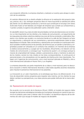 Sectores de la nueva economía 20+20                                                        | 99 |
INDUSTRIAS DE LA CREATIVIDAD




una recepción diferente, la empresa diseñará y realizará un evento para atrapar la aten-
ción de los asistentes.

Al carácter diferencial de su diseño añaden la eficacia en la realización del proyecto (pla-
zos, precios, etc.). Así, entregan proyectos llave en mano buscando la satisfacción plena
del cliente con los diferentes productos y servicios que constituyen el encargo (ver anexo
3).De este modo se han labrado una imagen de empresa que cumple sus compromisos y,
“cuando cumples, la agencia de publicidad vuelve a llamarte”, dicen.

En davidelfín, tienen muy claro el orden de prioridades a la hora de relacionarse con el entor-
no. Lo más importante son los clientes y los medios de comunicación, y al seguimiento de
las respuestas de ambos colectivos dedican recursos de forma constante y sistemática. Res-
pecto a los clientes que acuden a su exclusiva tienda en la calle de San Gregorio se hace
un seguimiento y valoración de sus comentarios y opiniones espontáneas sobre la ropa
depositada en la tienda. Tales comentarios y valoraciones son tomados en cuenta para intro-
ducir posibles modificaciones en las prendas, de tal forma que, sin perder su llamativo y ori-
ginalidad, puedan ser utilizadas en un contexto más cotidiano. Un miembro de la empresa
se dedica exclusivamente y, a juzgar por los resultados, eficazmente, a la relación con los
medios de comunicación, a conseguir que “la prensa les quiera” y lo consigue porque la
mezcla de originalidad del trabajo, calidad y perseverancia atrae y mantiene la atención
de los medios, siendo los más citados en las listas correspondientes. A continuación el
personal propio y los proveedores son los agentes de interlocución más importantes. Tra-
bajan con 2 agencias de comunicación, una a nivel nacional (ubicada en Madrid) y otra a
nivel internacional (ubicada en Nueva York y Los Ángeles)

La empresa desarrolla una parte importante de su labor a nivel nacional, pero no descui-
da la vocación o interés internacional, llevando a cabo todas aquellas acciones necesarias
para impulsar la presencia internacional en las pasarelas.

La innovación es un valor importante, es la estrategia que lleva a la diferenciación. A la
hora de desarrollar ciertos proyectos para respetar esta máxima, son los clientes los que
deben cambiar sus perspectivas y sus ideas previas para poder disfrutar de la marca davi-
delfin.


3.2.   Representación del modelo de negocio

De acuerdo con la revisión de la literatura (Ricart, 2009), el modelo de negocio debe
recoger las decisiones estratégicas tomadas por la empresa, teniendo en cuenta lo que ocu-
rre en el contexto, para crear y retener valor. En la tabla 1, se identifican algunos de los ele-
mentos de valor que recoge el modelo de negocio de davidelfin.
 