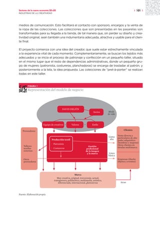 Sectores de la nueva economía 20+20                                                                               | 101 |
INDUSTRIAS DE LA CREATIVIDAD




medios de comunicación. Esto facilitará el contacto con sponsors, encargos y la venta de
la ropa de las colecciones. Las colecciones que son presentadas en las pasarelas son
transformadas para su llegada a la tienda, de tal manera que, sin perder su diseño y crea-
tividad original, sean también una indumentaria adecuada, atractiva y usable para el clien-
te final.

El proyecto comienza con una idea del creador, que suele estar estrechamente vinculada
a la experiencia vital de cada momento. Complementariamente, se buscan los tejidos más
adecuados y se inicia el proceso de patronaje y confección en un pequeño taller, situado
en el mismo lugar que el resto de dependencias administrativas, donde un pequeño gru-
po de mujeres (patronista, costureras, planchadoras) se encarga de trasladar al patrón, y
posteriormente a la tela, la idea propuesta. Las colecciones de “pret-à-porter” se realizan
todas en este taller.



        FIGURA 1

        Representación del modelo de negocio




                                          DAVID DELFÍN
                                                                           Socios       Modo
                                                                                       de vida



                        Equipo de creativos +       Valores      +        Estilo

   Proveedores                                                                                         Clientes

                                                                                                 Venta directa a
                                                                                       Gama      particulares de alto
                               Producción textil                                        alta     poder adquisitivo
                                                                                                 (hombres y mujeres)
                               · Patronista                                                      Otros clientes en
  · Talleres                                                           Gestión
    textiles                   · Costureras                                                      tiendas multimarca
                                                                     profesional
    externos                                                         de la imagen
                                                                      y la marca       Línea
                                                                                       básica
  · Otros                                                                                        Empresas (diseño
    proveedores                                                                                  objetos y eventos)




                                                       Marca
                                     Muy creativa, original, irreverente, actual,
                                  transgresora, polifacética, multimedia, artística,
                                      diferenciada, internacional, glamourosa                      Atrae




Fuente: Elaboración propia.
 