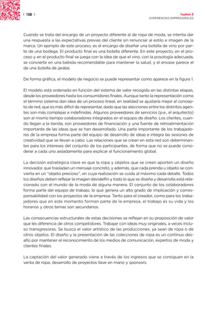 | 102 |                                                                                 Capítulo 2
                                                                      EXPERIENCIAS EMPRESARIALES




Cuando se trata del encargo de un proyecto diferente al de ropa de moda, se intenta dar
una respuesta a las expectativas previas del cliente sin renunciar al estilo e imagen de la
marca. Un ejemplo de este proceso, es el encargo de diseñar una botella de vino por par-
te de una bodega. El producto final es una botella diferente. En este proyecto, en el pro-
ceso y en el producto final se juega con la idea de que el vino, con la posología adecuada,
se convierte en una bebida recomendable para mantener la salud, y el envase parece el
de una botella de jarabe.

De forma gráfica, el modelo de negocio se puede representar como aparece en la figura 1.

El modelo está ordenado en función del sistema de valor recogido en las distintas etapas,
desde los proveedores hasta los consumidores finales. Aunque tanto la representación como
el término sistema dan idea de un proceso lineal, en realidad se ajustaría mejor al concep-
to de red, que es más difícil de representar, dado que las elecciones entre los distintos agen-
tes son más complejas e indefinidas. Algunos proveedores de servicios (p.e., el arquitecto)
son al mismo tiempo colaboradores integrados en el equipo de diseño. Los clientes, cuan-
do llegan a la tienda, son proveedores de financiación y una fuente de retroalimentación
importante de las ideas que se han desarrollado. Una parte importante de los trabajado-
res de la empresa forma parte del equipo de desarrollo de ideas e integra las sesiones de
creatividad que se llevan a cabo. Las relaciones que se crean en esta red son determinan-
tes para los intereses del conjunto de los participantes, de forma que no se puede consi-
derar a cada uno aisladamente para explicar el funcionamiento global.

La decisión estratégica clave es que la ropa y objetos que se creen aporten un diseño
innovador, que trasladan un mensaje concreto, y además, que cada prenda u objeto se con-
vierta en un “objeto precioso”, en cuya realización se cuida al máximo cada detalle. Todos
los diseños deben reflejar la imagen davidelfin y todo lo que se diseña y desarrolla está rela-
cionado con el mundo de la moda de alguna manera. El conjunto de los colaboradores
forma parte del equipo de trabajo, lo que genera un alto grado de implicación y corres-
ponsabilidad con los proyectos de la empresa. Tanto para el creador, como para los traba-
jadores que en este momento forman parte de la empresa, el trabajo es su vida y los
horarios y otros temas son secundarios.

Las consecuencias estructurales de estas decisiones se reflejan en su proposición de valor
que les diferencia de otros competidores. Trabajar con ideas muy originales, a veces inclu-
so transgresoras. Se busca el valor artístico de las producciones, ya sean de ropa o de
otros objetos. El diseño y la presentación de las colecciones de ropa es un continuo des-
afío por mantener el reconocimiento de los medios de comunicación, expertos de moda y
clientes finales.

La captación del valor generado viene a través de los ingresos que se consiguen en la
venta de ropa, desarrollo de proyectos llave en mano y sponsors.
 