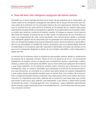 Sectores de la nueva economía 20+20                                                     | 103 |
INDUSTRIAS DE LA CREATIVIDAD




4.   Clave del éxito: Una inteligente conjugación del talento creativo

Davidelfin es un buen ejemplo de éxito en el sector de las empresas de la creatividad. Las
claves están en la inteligente conjugación del talento de un grupo de personas que for-
man parte de la empresa con los principios básicos de una organización eficiente. Parece
que no siempre fue así, pero ahora la empresa se ha dotado de los medios adecuados
para hacerlo, prueba de ello es el papel de su gerente. A la creatividad se le ha puesto orden,
un orden que canaliza y potencia el talento creador. El trabajo en equipo, como esencia
del modo de trabajar, la presencia de un líder fuerte, la implicación de sus miembros en
crear una organización de valor como resultado. Una comunicación rápida y acertada,
una inteligente gestión de las relaciones que ha generado una red de personas con caris-
ma y con proyección pública a las que les interesa la marca, que la incorporan y que la difun-
den en sus actividades. El modelo de cultura corporativa que se ha desarrollado fomenta
la creatividad y la innovación para dar respuesta a demandas concretas de clientes en los
que se ha conseguido despertar el deseo de ser, también, davidelfin y estar dispuestos a
pagar por ello.

La versión de la empresa sobre la enseñanza que pueden prestar desde su experiencia
se expresa de la siguiente manera: “None of us is as good as all of as”, no únicamente
trabajamos en equipo, somos un equipo que compartimos gustos, inquietudes, sueños,
deseos y, sobre todo, el proyecto davidelfin, que es más fuerte que cualquiera de nosotros
y que sigue adelante, no sin esfuerzo, porque todos nosotros así lo deseamos. Se ha
conseguido crear un universo davidelfin que sobrepasa el límite de los productos/servi-
cios que ofrecemos, se convierte en un deseo que parte desde los propios trabajadores
y que acaba siendo perceptible también para el cliente final y los medios de comunica-
ción. Le dedicamos tanto tiempo y esfuerzo a las colecciones como a los medios de comu-
nicación. Es importante para ellos, además de un producto, que haya algo que contar,
que exista un por qué y que, además, sea interesante. Y por último, y sobre todo cuando
se tuercen las cosas, “no preocuparnos” sino “ocuparnos”, seguir adelante (aprendiendo
de los errores), seguir haciendo cosas y no amedrentarnos. “Las limitaciones nos las pone-
mos nosotros mismos”.
 