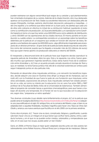 | 106 |                                                                                    Capítulo 2
                                                                         EXPERIENCIAS EMPRESARIALES




pueden rastrearse con alguna verosimilitud qué rasgos de su carácter y qué planteamientos
han cimentado el progreso de su carrera. Además de la citada intuición, otro muy destacado
aparece con la producción de Tesis. Dadas sus excelentes relaciones con destacados jefes de
equipo (fotografía, montaje, sastrería, electricidad, decoración, peluquería y maquillaje, ...)
del cine español, y la confianza que éstos tenían en su buen juicio, les plantea que cada uno
de ellos sólo cobraría en efectivo la mitad de su retribución habitual, quedando el resto
como su contribución a la producción. JLC buscaría distribuidor y un coproductor como Canal+.
Así lograría en torno a lo que hoy serían unos 600.000 euros como adelanto de distribución,
y otros 120.000 con las aportaciones de los citados técnicos. Él mismo pondría en la pro-
ducción su sueldo entero. La contrapartida consistía en un porcentaje sobre los beneficios
obtenidos por la película en un esquema que variaba en función del volumen de éstos, lle-
gando a una hipótesis de superar los 600.000 euros –algo difícilmente imaginable para el pro-
yecto de un director primerizo–. El gran éxito de la película (tanto desde el punto de vista artís-
tico como del comercial, puesto que ha llegado a recaudar más de 2,6 millones de euros)
hizo que quien menos aportó a la producción obtuviera un retorno del 1000%.

El inesperado y descomunal éxito de la película hace que Sogecine decida coproducir la
siguiente película de Amenábar, Abre los ojos. Esta y la siguiente, Los otros, fueron gran-
des triunfos que generaron ingentes beneficios. Estas obras fueron fruto de la colabora-
ción entre Amenábar y JLC tras un acuerdo privado cerrado durante el montaje de Tesis y
que, en realidad, no tenía fuerza jurídica más allá de la voluntad sostenida por ambos para
seguir trabajando juntos en dos películas más.

Pensando en desarrollar otras inquietudes artísticas, y en reinvertir los beneficios logra-
dos, decide adquirir una casa en Ourense (tras dirigir La lengua de las mariposas, que se
rodó allí) con la finalidad de que fuera la sede de una fundación que impulsase, entre
otras actividades, exposiciones de pintura. Esas inquietudes siempre han estado presen-
tes en su vida, así como su interés por la educación (no en vano fue entre 1985 y 1987
profesor de la Facultad de Bellas Artes de la Universidad de Salamanca). También alimen-
taba el proyecto de conceder becas a guionistas cinematográficos, para que fueran a tra-
bajar allí durante una temporada. En el fondo tal vez lo que buscaba con la adquisición
era, según dice, “prepararse un retiro apañado”.

Tras diversas vicisitudes (cuyo detalle narra brillantemente el propio JLC en la película que
puede verse en la página electrónica http://www.vinosanclodio.com/index.php?lang=es) adquie-
re una casa edificada en el siglo XV, antiguo foro, en la comarca del Ribeiro y que, si bien no se
adaptaba bien a aquellas finalidades, resultaba magnífica para hacer vino. Nace así Vinos San
Clodio y arranca una nueva aventura que fructifica en el año 2005 con la primera vendimia.

Como dice el propio JLC, “hacer cine es duro, complicado, fatigoso y gratificante, cuando
sale bien; hacer vino es un milagro en el que tienen que confluir tierra, planta, clima y sabi-
duría humana, y en el que no se pueden evitar miedos, sobresaltos y rompecabezas que
sólo, en el caso que nos ocupa, puede paliar un San Clodio.”

Ganó, en 2000, el Premio Goya al mejor guión adaptado (escrito junto con dos autores tan
sobresalientes como Rafael Azcona y Manuel Rivas) por La lengua de las mariposas. Obtuvo
 