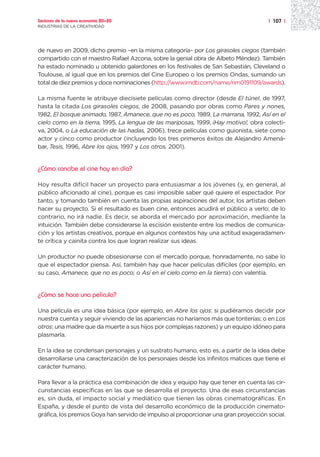 Sectores de la nueva economía 20+20                                                  | 107 |
INDUSTRIAS DE LA CREATIVIDAD




de nuevo en 2009, dicho premio –en la misma categoría– por Los girasoles ciegos (también
compartido con el maestro Rafael Azcona, sobre la genial obra de Albeto Méndez). También
ha estado nominado u obtenido galardones en los festivales de San Sebastián, Cleveland o
Toulouse, al igual que en los premios del Cine Europeo o los premios Ondas, sumando un
total de diez premios y doce nominaciones (http://www.imdb.com/name/nm0191109/awards).

La misma fuente le atribuye diecisiete películas como director (desde El túnel, de 1997,
hasta la citada Los girasoles ciegos, de 2008, pasando por obras como Pares y nones,
1982, El bosque animado, 1987, Amanece, que no es poco, 1989, La marrana, 1992, Así en el
cielo como en la tierra, 1995, La lengua de las mariposas, 1999, ¡Hay motivo!, obra colecti-
va, 2004, o La educación de las hadas, 2006), trece películas como guionista, siete como
actor y cinco como productor (incluyendo los tres primeros éxitos de Alejandro Amená-
bar, Tesis, 1996, Abre los ojos, 1997 y Los otros, 2001).


¿Cómo concibe el cine hoy en día?

Hoy resulta difícil hacer un proyecto para entusiasmar a los jóvenes (y, en general, al
público aficionado al cine), porque es casi imposible saber qué quiere el espectador. Por
tanto, y tomando también en cuenta las propias aspiraciones del autor, los artistas deben
hacer su proyecto. Si el resultado es buen cine, entonces acudirá el público a verlo; de lo
contrario, no irá nadie. Es decir, se aborda el mercado por aproximación, mediante la
intuición. También debe considerarse la escisión existente entre los medios de comunica-
ción y los artistas creativos, porque en algunos contextos hay una actitud exageradamen-
te crítica y cainita contra los que logran realizar sus ideas.

Un productor no puede obsesionarse con el mercado porque, honradamente, no sabe lo
que el espectador piensa. Así, también hay que hacer películas difíciles (por ejemplo, en
su caso, Amanece, que no es poco; o Así en el cielo como en la tierra) con valentía.


¿Cómo se hace una película?

Una película es una idea básica (por ejemplo, en Abre los ojos: si pudiéramos decidir por
nuestra cuenta y seguir viviendo de las apariencias no haríamos más que tonterías; o en Los
otros: una madre que da muerte a sus hijos por complejas razones) y un equipo idóneo para
plasmarla.

En la idea se condensan personajes y un sustrato humano, esto es, a partir de la idea debe
desarrollarse una caracterización de los personajes desde los infinitos matices que tiene el
carácter humano.

Para llevar a la práctica esa combinación de idea y equipo hay que tener en cuenta las cir-
cunstancias específicas en las que se desarrolla el proyecto. Una de esas circunstancias
es, sin duda, el impacto social y mediático que tienen las obras cinematográficas. En
España, y desde el punto de vista del desarrollo económico de la producción cinemato-
gráfica, los premios Goya han servido de impulso al proporcionar una gran proyección social.
 