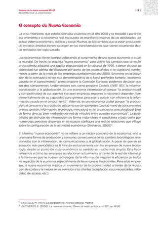 Sectores de la nueva economía 20+20                                                         | 9 |
INDUSTRIAS DE LA CREATIVIDAD




El concepto de Nueva Economía
La crisis financiera, que estalló con toda virulencia en el año 2008 y se trasladó a partir de
ese momento a la economía real, ha puesto de manifiesto muchas de las debilidades del
actual sistema económico, político y social. Muchos de los cambios que se están producien-
do en estos ámbitos tienen su origen en las transformaciones que vienen ocurriendo des-
de mediados del siglo pasado.

Los economistas llevan tiempo debatiendo el surgimiento de una nueva economía a esca-
la mundial. De hecho la etiqueta “nueva economía” para definir los cambios que se están
produciendo adquirió una rápida popularidad en la década de 1990, a pesar de que su
idoneidad fue objeto de discusión por parte de los especialistas y se cuestionó fuerte-
mente a partir de la crisis de las empresas puntocom del año 2000. Sin entrar en la discu-
sión de lo acertado o no de esta denominación o de si fuese preferible llamarla “economía
basada en el conocimiento” como propone la Comisión Europea, podemos destacar que
sus dos componentes fundamentales son, como propone Castells (1997: 93)1, la informa-
cionalización y la globalización. Es una economía informacional porque “la productividad
y competitividad de sus agentes (ya sean empresas, regiones o naciones) dependen fun-
damentalmente de su capacidad para generar, procesar y aplicar con eficiencia la infor-
mación basada en el conocimiento”. Además, es una economía global porque “la produc-
ción, el consumo y la circulación, así como sus componentes (capital, mano de obra, materias
primas, gestión, información, tecnología, mercados) están organizados a escala global, bien
de forma directa, bien mediante una red de vínculos entre agentes económicos”. La posi-
bilidad de disfrutar de información de forma instantánea y simultánea a bajo coste por
numerosas personas dispersas en el espacio configura una red de relaciones que influye
sobre la configuración de la actividad económica (Ontiveros, 2000)2.

El término “nueva economía” no se refiere a un sector concreto de la economía, sino a
una nueva forma de producción y consumo, consecuencia de los cambios tecnológicos rela-
cionados con la información, las comunicaciones y la globalización. A pesar de que en su
acepción más periodística se le vincula exclusivamente con las empresas de nueva tecno-
logía, desde un punto de vista económico su sentido es mucho más amplio. Éste hace
referencia a cómo las empresas se relacionan actualmente a través de la red de Internet y
a la forma en que las nuevas tecnologías de la información mejoran la eficiencia de todos
los aspectos de la economía, especialmente de las empresas tradicionales. Para estas empre-
sas, la nueva economía implica un incremento de la productividad a través de la reduc-
ción de costes y la mejora en los servicios a los clientes (adaptación a sus necesidades, velo-
cidad de acceso, etc.).




1
    CASTELLS, M. (1997): La sociedad red, Alianza Editorial, Madrid.
2
    ONTIVEROS, E. (2000): La nueva economía, Claves de razón práctica, nº 103, pp. 16-26.
 