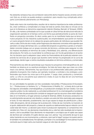 | 108 |                                                                                  Capítulo 2
                                                                       EXPERIENCIAS EMPRESARIALES




No obstante, tampoco hay una correlación clara entre dicho impacto social y el éxito comer-
cial. Esto es, el éxito se puede analizar a posteriori, pero resulta muy complicado antici-
parlo (coincidiendo plenamente con Mintzberg).

Dado este marco de incertidumbre, resultan de la máxima importancia las redes profesiona-
les, crear confianza y complicidad a lo largo de toda la carrera. Esta idea se vincula con lo
que en la literatura se denomina organización latente (Starkey, Barnatt, & Tempest, 2000).
En ella, y de manera contrastada con lo que sucede en otras formas de estructura reticular, la
organización persiste en el tiempo como una forma que periódicamente se pone de mani-
fiesto en proyectos concretos. Es decir, existe, pero no se manifiesta hasta que se lanza el
nuevo proyecto. En las industrias audiovisuales, los emprendedores que ponen en marcha
un nuevo proyecto tienen en la cabeza los grupos particulares de individuos que pueden lle-
varlo a cabo. Dicho de otro modo, serían fogonazos de relaciones concretas entre agentes que
persisten a lo largo del tiempo (id.). La calidad del proyecto se garantiza cuando un empren-
dedor concreto trabaja con un grupo concreto de técnicos y artistas para asegurar no sólo
los mejores resultados en términos de coste y flexibilidad, sino, además, una diferenciación
del producto. Por tanto, es crucial labrar la confianza que JLC ha ido ganándose en el sector.
Así, los terceros que lo adquieren (aquí, serían los financiadores de la película) estarían com-
prando los servicios de un grupo que durante cierto tiempo ha progresado en la curva de
aprendizaje, dando lugar a ciertos resultados evaluables en términos artísticos y comerciales.

Precisamente ese afán de aprendizaje que impulsa los proyectos cinematográficos de JLC
también se observa en su aventura enológica. Se trata de hacer algo que crees va a inte-
resar a los demás. Obviamente, hay que buscar a los profesionales adecuados para llevar
adelante el proyecto. Eso implica, por ejemplo, localizar y contratar a los enólogos y pro-
fesionales que hacen los vinos que a él le gustan. Y luego, claro, producirlo y comerciali-
zarlo. La viña es una planta que sobrevive a todo, lo que no deja de ser una hermosa
metáfora de una carrera.

En sus actividades ha operado con tres sociedades mercantiles (“Producciones El Escorpión,
S.L.”, “Producciones La Ventana, S.L.” y “Producciones A Modiño, S.L.”, a través de la cual rea-
liza algunas actividades cinematográficas y la producción enológica de San Clodio). Con ese
soporte jurídico ha ido realizando su actividad profesional. En la cinematografía el problema
crítico en la fase de pre-producción consiste en asegurar que los recursos clave están disponi-
bles en el momento y el lugar precisos (Lampel & Shamsie, 2003). El proceso productivo no
es estrictamente secuencial, sino iterativo y existen una serie de hitos esenciales para asegurar
el éxito. El más relevante, posiblemente, sea el que separa la etapa de planificación y desa-
rrollo del proyecto, del de arranque de la producción. Antes de ese momento, la inversión en
el guión, elaboración del proyecto y tareas de soporte es relativamente baja en relación con el
coste total del mismo. La decisión para iniciar la producción representa un compromiso irre-
versible (id.). Para JLC, las decisiones importantes de su vida han sido resultado de la improvi-
sación y de la casualidad. Esas decisiones no responden a una lógica que el sujeto sea capaz
de dominar por completo. El sujeto decisor, aquí JLC, piensa: “soy consciente de que lo que
estoy haciendo es una inconsciencia, y, entonces, ¿por qué lo hago?: porque me quiero permi-
tir también mis contradicciones. Por ejemplo, ¿comprar o no una bodega? Si me lo pienso mucho
concluiría que lo mejor sería una inversión segura en otro tipo de activo”.
 