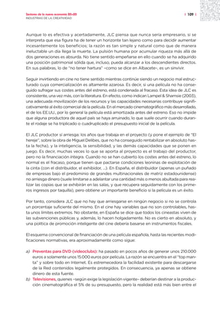 Sectores de la nueva economía 20+20                                                     | 109 |
INDUSTRIAS DE LA CREATIVIDAD




Aunque lo es efectiva y acertadamente, JLC piensa que nunca sería empresario, si se
interpreta que esa figura ha de tener un horizonte tan lejano como para decidir aumentar
incesantemente los beneficios; la razón es tan simple y natural como que de manera
ineluctable un día llega la muerte. La pulsión humana por acumular riqueza más allá de
dos generaciones es absurda. No tiene sentido empeñarse en ello cuando se ha adquirido
una posición patrimonial sólida que, incluso, pueda alcanzar a los descendientes directos.
En sus palabras, lo de “no tener hartura” –como se dice en Albacete–, es un sinvivir.

Seguir invirtiendo en cine no tiene sentido mientras continúe siendo un negocio mal estruc-
turado cuya comercialización es altamente azarosa. Es decir, si una película no ha conse-
guido sufragar sus costes antes del estreno, está condenada al fracaso. Esta idea de JLC es
consistente, una vez más, con la literatura. En efecto, como indican Lampel & Shamsie (2003),
una adecuada movilización de los recursos y las capacidades necesarias contribuye signifi-
cativamente al éxito comercial de la película. En el mercado cinematográfico más desarrollado,
el de los EE.UU., por lo general la película está amortizada antes del estreno. Eso no impide
que alguna productora de aquel país se haya arruinado, lo que suele ocurrir cuando duran-
te el rodaje se ha triplicado o cuadruplicado el presupuesto inicial de la película.

El JLC productor sí arriesga: los años que trabaja en el proyecto (y pone el ejemplo de “El
hereje”, sobre la obra de Miguel Delibes, que no ha conseguido rentabilizar en absoluto has-
ta la fecha), y la inteligencia, la sensibilidad, y las demás capacidades que se ponen en
juego. Es decir, muchas veces lo que se aporta al proyecto es el trabajo del productor,
pero no la financiación íntegra. Cuando no se han cubierto los costes antes del estreno, lo
normal es el fracaso, porque tienen que pactarse condiciones leoninas de explotación de
la cinta (con el distribuidor, el exhibidor, ...). En España, el distribuidor (apenas un puñado
de empresas bajo el predominio de grandes multinacionales de matriz estadounidense)
no arriesga dinero (suele limitarse a adelantar una cantidad más o menos abultada para rea-
lizar las copias que se exhibirán en las salas, y que recupera seguidamente con los prime-
ros ingresos por taquilla), pero obtiene un importante beneficio si la película es un éxito.

Por tanto, considera JLC que no hay que arriesgarse en ningún negocio si no se controla
un porcentaje suficiente del mismo. En el cine hay variables que no son controlables, has-
ta unos límites extremos. No obstante, en España se dice que todos los cineastas viven de
las subvenciones públicas y, además, lo hacen holgadamente. No es cierto en absoluto, y
una política de promoción inteligente del cine debería basarse en instrumentos fiscales.

El esquema convencional de financiación de una película española, hasta las recientes modi-
ficaciones normativas, era aproximadamente como sigue:

a) Preventas para DVD (videoclubs): ha pasado en pocos años de generar unos 210.000
   euros a solamente unos 15.000 euros por película. La razón se encuentra en el “top man-
   ta” y sobre todo en Internet. Es estremecedora la facilidad existente para descargarse
   de la Red contenidos legalmente protegidos. En consecuencia, ya apenas se obtiene
   dinero de esta fuente.
b) Televisiones, quienes –según exige la legislación vigente– deberían destinar a la produc-
   ción cinematográfica el 5% de su presupuesto, pero la realidad está más bien entre el
 