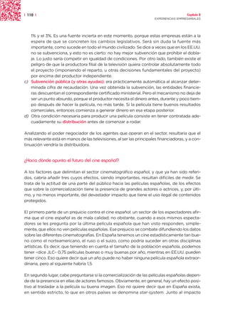 | 110 |                                                                                 Capítulo 2
                                                                      EXPERIENCIAS EMPRESARIALES




   1% y el 3%. Es una fuente incierta en este momento, porque estas empresas están a la
   espera de que se concreten los cambios legislativos. Será sin duda la fuente más
   importante, como sucede en todo el mundo civilizado. Se dice a veces que en los EE.UU.
   no se subvenciona, y esto no es cierto: no hay mejor subvención que prohibir el dobla-
   je. Lo justo sería competir en igualdad de condiciones. Por otro lado, también existe el
   peligro de que la productora filial de la televisión quiera controlar absolutamente todo
   el proyecto (imponiendo el reparto, u otras decisiones fundamentales del proyecto)
   por encima del productor independiente.
c) Subvención pública (y otras ayudas): era prácticamente automática al alcanzar deter-
   minada cifra de recaudación. Una vez obtenida la subvención, las entidades financie-
   ras descuentan el correspondiente certificado ministerial. Pero el mecanismo no deja de
   ser un punto absurdo, porque el productor necesita el dinero antes, durante y poco tiem-
   po después de hacer la película, no más tarde. Si la película tiene buenos resultados
   comerciales, entonces comienza a generar dinero en esa etapa posterior.
d) Otra condición necesaria para producir una película consiste en tener contratada ade-
   cuadamente su distribución antes de comenzar a rodar.

Analizando el poder negociador de los agentes que operan en el sector, resultaría que el
más relevante está en manos de las televisiones, al ser las principales financiadoras, y a con-
tinuación vendría la distribuidora.


¿Hacia dónde apunta el futuro del cine español?

A los factores que delimitan el sector cinematográfico español, y que ya han sido referi-
dos, cabría añadir tres cuyos efectos, siendo importantes, resultan difíciles de medir. Se
trata de la actitud de una parte del público hacia las películas españolas, de los efectos
que sobre la comercialización tiene la presencia de grandes actores o actrices, y, por últi-
mo, y no menos importante, del devastador impacto que tiene el uso ilegal de contenidos
protegidos.

El primero parte de un prejuicio contra el cine español: un sector de los espectadores afir-
ma que el cine español es de mala calidad; no obstante, cuando a esos mismos especta-
dores se les pregunta por la última película española que han visto responden, simple-
mente, que ellos no ven películas españolas. Ese prejuicio se combate difundiendo los datos
sobre las diferentes cinematografías. En España tenemos un cine estadísticamente tan bue-
no como el norteamericano, el ruso o el suizo, como podría suceder en otras disciplinas
artísticas. Es decir, que teniendo en cuenta el tamaño de la población española, podemos
tener –dice JLC– 0,75 películas buenas o muy buenas por año, mientras en EE.UU. pueden
tener cinco. Eso quiere decir que un año puede no haber ninguna película española extraor-
dinaria, pero al siguiente habría 1,5.

En segundo lugar, cabe preguntarse si la comercialización de las películas españolas depen-
de de la presencia en ellas de actores famosos. Obviamente, en general, hay un efecto posi-
tivo al trasladar a la película su buena imagen. Eso no quiere decir que en España exista,
en sentido estricto, lo que en otros países se denomina star-system. Junto al impacto
 
