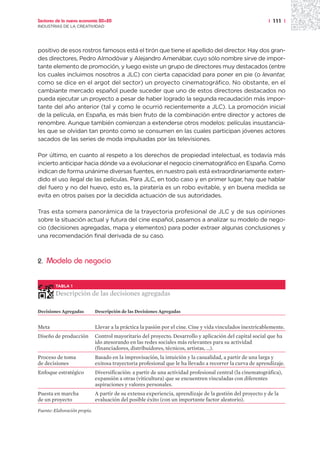 Sectores de la nueva economía 20+20                                                                         | 111 |
INDUSTRIAS DE LA CREATIVIDAD




positivo de esos rostros famosos está el tirón que tiene el apellido del director. Hay dos gran-
des directores, Pedro Almodóvar y Alejandro Amenábar, cuyo sólo nombre sirve de impor-
tante elemento de promoción, y luego existe un grupo de directores muy destacados (entre
los cuales incluimos nosotros a JLC) con cierta capacidad para poner en pie (o levantar,
como se dice en el argot del sector) un proyecto cinematográfico. No obstante, en el
cambiante mercado español puede suceder que uno de estos directores destacados no
pueda ejecutar un proyecto a pesar de haber logrado la segunda recaudación más impor-
tante del año anterior (tal y como le ocurrió recientemente a JLC). La promoción inicial
de la película, en España, es más bien fruto de la combinación entre director y actores de
renombre. Aunque también comienzan a extenderse otros modelos: películas insustancia-
les que se olvidan tan pronto como se consumen en las cuales participan jóvenes actores
sacados de las series de moda impulsadas por las televisiones.

Por último, en cuanto al respeto a los derechos de propiedad intelectual, es todavía más
incierto anticipar hacia dónde va a evolucionar el negocio cinematográfico en España. Como
indican de forma unánime diversas fuentes, en nuestro país está extraordinariamente exten-
dido el uso ilegal de las películas. Para JLC, en todo caso y en primer lugar, hay que hablar
del fuero y no del huevo, esto es, la piratería es un robo evitable, y en buena medida se
evita en otros países por la decidida actuación de sus autoridades.

Tras esta somera panorámica de la trayectoria profesional de JLC y de sus opiniones
sobre la situación actual y futura del cine español, pasamos a analizar su modelo de nego-
cio (decisiones agregadas, mapa y elementos) para poder extraer algunas conclusiones y
una recomendación final derivada de su caso.



2.   Modelo de negocio


        TABLA 1

        Descripción de las decisiones agregadas

Decisiones Agregadas          Descripción de las Decisiones Agregadas


Meta                          Llevar a la práctica la pasión por el cine. Cine y vida vinculados inextricablemente.
Diseño de producción          Control mayoritario del proyecto. Desarrollo y aplicación del capital social que ha
                              ido atesorando en las redes sociales más relevantes para su actividad
                              (financiadores, distribuidores, técnicos, artistas, ...).
Proceso de toma               Basado en la improvisación, la intuición y la casualidad, a partir de una larga y
de decisiones                 exitosa trayectoria profesional que le ha llevado a recorrer la curva de aprendizaje.
Enfoque estratégico           Diversificación: a partir de una actividad profesional central (la cinematográfica),
                              expansión a otras (viticultura) que se encuentren vinculadas con diferentes
                              aspiraciones y valores personales.
Puesta en marcha              A partir de su extensa experiencia, aprendizaje de la gestión del proyecto y de la
de un proyecto                evaluación del posible éxito (con un importante factor aleatorio).

Fuente: Elaboración propia.
 