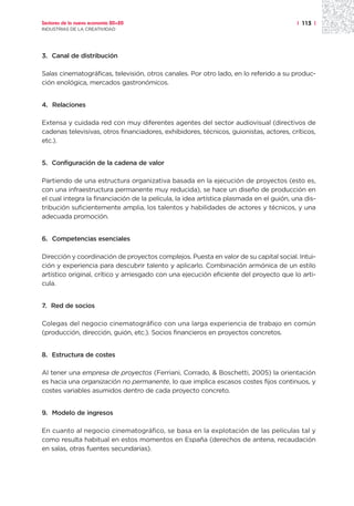 Sectores de la nueva economía 20+20                                                      | 113 |
INDUSTRIAS DE LA CREATIVIDAD




3. Canal de distribución

Salas cinematográficas, televisión, otros canales. Por otro lado, en lo referido a su produc-
ción enológica, mercados gastronómicos.


4. Relaciones

Extensa y cuidada red con muy diferentes agentes del sector audiovisual (directivos de
cadenas televisivas, otros financiadores, exhibidores, técnicos, guionistas, actores, críticos,
etc.).


5. Configuración de la cadena de valor

Partiendo de una estructura organizativa basada en la ejecución de proyectos (esto es,
con una infraestructura permanente muy reducida), se hace un diseño de producción en
el cual integra la financiación de la película, la idea artística plasmada en el guión, una dis-
tribución suficientemente amplia, los talentos y habilidades de actores y técnicos, y una
adecuada promoción.


6. Competencias esenciales

Dirección y coordinación de proyectos complejos. Puesta en valor de su capital social. Intui-
ción y experiencia para descubrir talento y aplicarlo. Combinación armónica de un estilo
artístico original, crítico y arriesgado con una ejecución eficiente del proyecto que lo arti-
cula.


7. Red de socios

Colegas del negocio cinematográfico con una larga experiencia de trabajo en común
(producción, dirección, guión, etc.). Socios financieros en proyectos concretos.


8. Estructura de costes

Al tener una empresa de proyectos (Ferriani, Corrado, & Boschetti, 2005) la orientación
es hacia una organización no permanente, lo que implica escasos costes fijos continuos, y
costes variables asumidos dentro de cada proyecto concreto.


9. Modelo de ingresos

En cuanto al negocio cinematográfico, se basa en la explotación de las películas tal y
como resulta habitual en estos momentos en España (derechos de antena, recaudación
en salas, otras fuentes secundarias).
 