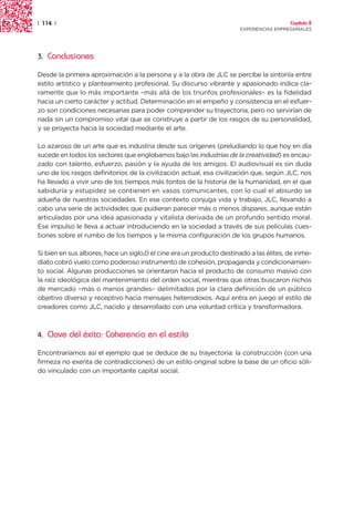 | 114 |                                                                                 Capítulo 2
                                                                      EXPERIENCIAS EMPRESARIALES




3.   Conclusiones

Desde la primera aproximación a la persona y a la obra de JLC se percibe la sintonía entre
estilo artístico y planteamiento profesional. Su discurso vibrante y apasionado indica cla-
ramente que lo más importante –más allá de los triunfos profesionales– es la fidelidad
hacia un cierto carácter y actitud. Determinación en el empeño y consistencia en el esfuer-
zo son condiciones necesarias para poder comprender su trayectoria, pero no servirían de
nada sin un compromiso vital que se construye a partir de los rasgos de su personalidad,
y se proyecta hacia la sociedad mediante el arte.

Lo azaroso de un arte que es industria desde sus orígenes (preludiando lo que hoy en día
sucede en todos los sectores que englobamos bajo las industrias de la creatividad) es encau-
zado con talento, esfuerzo, pasión y la ayuda de los amigos. El audiovisual es sin duda
uno de los rasgos definitorios de la civilización actual, esa civilización que, según JLC, nos
ha llevado a vivir uno de los tiempos más tontos de la historia de la humanidad, en el que
sabiduría y estupidez se contienen en vasos comunicantes, con lo cual el absurdo se
adueña de nuestras sociedades. En ese contexto conjuga vida y trabajo, JLC, llevando a
cabo una serie de actividades que pudieran parecer más o menos dispares, aunque están
articuladas por una idea apasionada y vitalista derivada de un profundo sentido moral.
Ese impulso le lleva a actuar introduciendo en la sociedad a través de sus películas cues-
tiones sobre el rumbo de los tiempos y la misma configuración de los grupos humanos.

Si bien en sus albores, hace un siglo,0 el cine era un producto destinado a las élites, de inme-
diato cobró vuelo como poderoso instrumento de cohesión, propaganda y condicionamien-
to social. Algunas producciones se orientaron hacia el producto de consumo masivo con
la raíz ideológica del mantenimiento del orden social, mientras que otras buscaron nichos
de mercado –más o menos grandes– delimitados por la clara definición de un público
objetivo diverso y receptivo hacia mensajes heterodoxos. Aquí entra en juego el estilo de
creadores como JLC, nacido y desarrollado con una voluntad crítica y transformadora.



4.   Clave del éxito: Coherencia en el estilo

Encontraríamos así el ejemplo que se deduce de su trayectoria: la construcción (con una
firmeza no exenta de contradicciones) de un estilo original sobre la base de un oficio sóli-
do vinculado con un importante capital social.
 