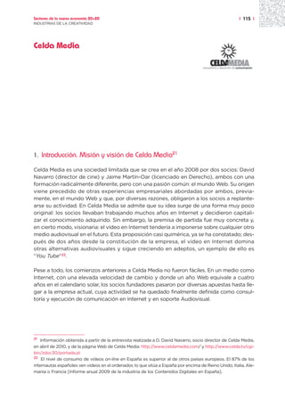 Sectores de la nueva economía 20+20                                                                    | 115 |
INDUSTRIAS DE LA CREATIVIDAD




Celda Media




1.   Introducción. Misión y visión de Celda Media21

Celda Media es una sociedad limitada que se crea en el año 2008 por dos socios: David
Navarro (director de cine) y Jaime Martín-Oar (licenciado en Derecho), ambos con una
formación radicalmente diferente, pero con una pasión común: el mundo Web. Su origen
viene precedido de otras experiencias empresariales abordadas por ambos, previa-
mente, en el mundo Web y que, por diversas razones, obligaron a los socios a replante-
arse su actividad. En Celda Media se admite que su idea surge de una forma muy poco
original: los socios llevaban trabajando muchos años en Internet y decidieron capitali-
zar el conocimiento adquirido. Sin embargo, la premisa de partida fue muy concreta y,
en cierto modo, visionaria: el vídeo en Internet tendería a imponerse sobre cualquier otro
medio audiovisual en el futuro. Esta proposición casi quimérica, ya se ha constatado; des-
pués de dos años desde la constitución de la empresa, el vídeo en Internet domina
otras alternativas audiovisuales y sigue creciendo en adeptos, un ejemplo de ello es
“You Tube”22.

Pese a todo, los comienzos anteriores a Celda Media no fueron fáciles. En un medio como
Internet, con una elevada velocidad de cambio y donde un año Web equivale a cuatro
años en el calendario solar, los socios fundadores pasaron por diversas apuestas hasta lle-
gar a la empresa actual, cuya actividad se ha quedado finalmente definida como consul-
toría y ejecución de comunicación en Internet y en soporte Audiovisual.




21 Información obtenida a partir de la entrevista realizada a D. David Navarro, socio director de Celda Media,

en abril de 2010, y de la página Web de Celda Media: http://www.celdamedia.com/ y http://www.celda.tv/cgi-
bin/zdoc30/portada.pl
22 El nivel de consumo de vídeos on-line en España es superior al de otros países europeos. El 87% de los

internautas españoles ven vídeos en el ordenador, lo que sitúa a España por encima de Reino Unido, Italia, Ale-
mania o Francia [Informe anual 2009 de la industria de los Contenidos Digitales en España].
 