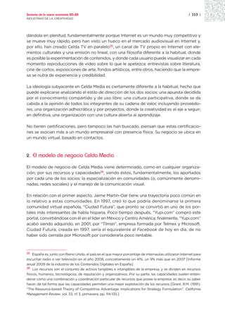 Sectores de la nueva economía 20+20                                                                    | 117 |
INDUSTRIAS DE LA CREATIVIDAD




dándola en plenitud, fundamentalmente porque Internet es un mundo muy competitivo y
se mueve muy rápido, pero han visto un hueco en el mercado audiovisual en Internet y,
por ello, han creado Celda TV en paralelo25, un canal de TV propio en Internet con ele-
mentos culturales y una emisión no lineal, con una filosofía diferente a la habitual, donde
es posible la experimentación de contenidos, y donde cada usuario puede visualizar en cada
momento reproducciones de vídeo sobre lo que le apetezca: entrevistas sobre literatura,
cine de cortos, exposiciones de arte, fondos artísticos, entre otros, haciendo que la empre-
sa se nutra de experiencia y credibilidad.

La ideología subyacente en Celda Media es ciertamente diferente a la habitual, hecho que
puede explicarse analizando el estilo de dirección de los dos socios: una apuesta decidida
por el conocimiento compartido y de uso libre; una cultura participativa, donde se da
cabida a la opinión de todos los integrantes de su cadena de valor, incluyendo proveedo-
res; una organización adhocrática y por proyectos, donde la creatividad es el eje a seguir;
en definitiva, una organización con una cultura abierta al aprendizaje.

No tienen certificaciones, pero tampoco las han buscado, piensan que estas certificacio-
nes se asocian más a un mundo empresarial con presencia física. Su negocio se ubica en
un mundo virtual, basado en contactos.



2.   El modelo de negocio Celda Media

El modelo de negocio de Celda Media viene determinado, como en cualquier organiza-
ción, por sus recursos y capacidades26, siendo éstos, fundamentalmente, los aportados
por cada uno de los socios: la especialización en comunidades (o, comúnmente denomi-
nadas, redes sociales) y el manejo de la comunicación visual.

En relación con el primer aspecto, Jaime Martín-Oar tiene una trayectoria poco común en
lo relativo a estas comunidades. En 1997, creó lo que podría denominarse la primera
comunidad virtual española, “Ciudad Futura”, que pronto se convirtió en uno de los por-
tales más interesantes de habla hispana. Poco tiempo después, “Yupi.com” compró este
portal, convirtiéndose con él en el líder en México y Centro América; finalmente, “Yupi.com”
acabó siendo adquirido, en 2001, por “T1msn”, empresa formada por Telmex y Microsoft.
Ciudad Futura, creada en 1997, sería el equivalente al Facebook de hoy en día, de no
haber sido cerrada por Microsoft por considerarla poco rentable.



25 España es, junto con Reino Unido, el país en el que mayor porcentaje de internautas utilizaron Internet para

escuchar radio o ver televisión en el año 2008, concretamente un 41%, un 9% más que en 2007 [Informe
anual 2009 de la industria de los Contenidos Digitales en España].
26 Los recursos son el conjunto de activos tangibles e intangibles de la empresa, y se dividen en recursos

físicos, humanos, tecnológicos, de reputación y organizativos. Por su parte, las capacidades suelen enten-
derse como una combinación y coordinación particular de recursos que posee la empresa, es decir, su saber
hacer, de tal forma que las capacidades permiten una mejor explotación de los recursos [Grant, R.M. (1991):
“The Resource-based Theory of Competitive Advantage: Implications for Strategy Formulation”. California
Management Review, vol. 33, n1 3, primavera, pp. 114-135.]
 