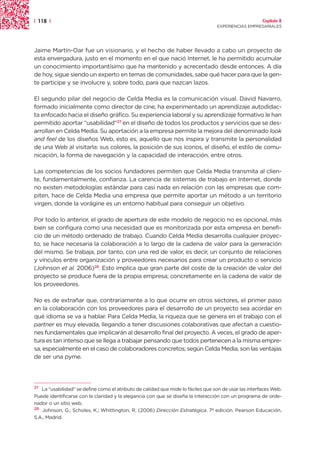 | 118 |                                                                                                Capítulo 2
                                                                                  EXPERIENCIAS EMPRESARIALES




Jaime Martín-Oar fue un visionario, y el hecho de haber llevado a cabo un proyecto de
esta envergadura, justo en el momento en el que nació Internet, le ha permitido acumular
un conocimiento importantísimo que ha mantenido y acrecentado desde entonces. A día
de hoy, sigue siendo un experto en temas de comunidades, sabe qué hacer para que la gen-
te participe y se involucre y, sobre todo, para que nazcan lazos.

El segundo pilar del negocio de Celda Media es la comunicación visual. David Navarro,
formado inicialmente como director de cine, ha experimentado un aprendizaje autodidac-
ta enfocado hacia el diseño gráfico. Su experiencia laboral y su aprendizaje formativo le han
permitido aportar “usabilidad”27 en el diseño de todos los productos y servicios que se des-
arrollan en Celda Media. Su aportación a la empresa permite la mejora del denominado look
and feel de los diseños Web, esto es, aquello que nos inspira y transmite la personalidad
de una Web al visitarla: sus colores, la posición de sus iconos, el diseño, el estilo de comu-
nicación, la forma de navegación y la capacidad de interacción, entre otros.

Las competencias de los socios fundadores permiten que Celda Media transmita al clien-
te, fundamentalmente, confianza. La carencia de sistemas de trabajo en Internet, donde
no existen metodologías estándar para casi nada en relación con las empresas que com-
piten, hace de Celda Media una empresa que permite aportar un método a un territorio
virgen, donde la vorágine es un entorno habitual para conseguir un objetivo.

Por todo lo anterior, el grado de apertura de este modelo de negocio no es opcional, más
bien se configura como una necesidad que es monitorizada por esta empresa en benefi-
cio de un método ordenado de trabajo. Cuando Celda Media desarrolla cualquier proyec-
to, se hace necesaria la colaboración a lo largo de la cadena de valor para la generación
del mismo. Se trabaja, por tanto, con una red de valor, es decir, un conjunto de relaciones
y vínculos entre organización y proveedores necesarios para crear un producto o servicio
(Johnson et al. 2006)28. Esto implica que gran parte del coste de la creación de valor del
proyecto se produce fuera de la propia empresa; concretamente en la cadena de valor de
los proveedores.

No es de extrañar que, contrariamente a lo que ocurre en otros sectores, el primer paso
en la colaboración con los proveedores para el desarrollo de un proyecto sea acordar en
qué idioma se va a hablar. Para Celda Media, la riqueza que se genera en el trabajo con el
partner es muy elevada, llegando a tener discusiones colaborativas que afectan a cuestio-
nes fundamentales que implicarán al desarrollo final del proyecto. A veces, el grado de aper-
tura es tan intenso que se llega a trabajar pensando que todos pertenecen a la misma empre-
sa, especialmente en el caso de colaboradores concretos; según Celda Media, son las ventajas
de ser una pyme.




27 La “usabilidad” se define como el atributo de calidad que mide lo fáciles que son de usar las interfaces Web.
Puede identificarse con la claridad y la elegancia con que se diseña la interacción con un programa de orde-
nador o un sitio web.
28 Johnson, G.; Scholes, K.; Whittington, R. (2006) Dirección Estratégica. 7ª edición. Pearson Educación,

S.A., Madrid.
 