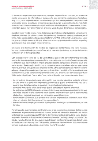 Sectores de la nueva economía 20+20                                                      | 119 |
INDUSTRIAS DE LA CREATIVIDAD




El desarrollo de productos en Internet no pasa por ninguna faceta concreta, no es exacta-
mente un negocio de informática, y tampoco ha sido común la colaboración hasta hace
muy poco; cada empresa trabaja de una manera y Celda Media prefiere ir despacio, inten-
tando estar atenta a cualquier problema que pueda surgir, y, generalmente, los más habi-
tuales son de comunicación entre departamentos o entre empresas colaboradoras, por ello,
entienden que es muy difícil hacer un proyecto Web de unas dimensiones considerables.

Su saber hacer reside en una metodología que permite que el proyecto se vaya desarro-
llando en términos de idioma común, de confianza y de objetivo logrado, dado que, en el
límite, nadie sabe exactamente qué significa tener una Web en Internet. Los proyectos sobre
los que se trabaja son muy difusos, y hay mecanismos que no están escritos y que hay
que depurar muy bien según en qué empresa.

En cuanto a la delimitación del modelo de negocio de Celda Media, ésta viene marcada
por una combinación de productos/mercados, mucho más definida en el eje de los mer-
cados que en el de los productos.

Con excepción del canal de TV de Celda Media, que sí está perfectamente precisado,
puede decirse que esta empresa no oferta una cartera de productos/servicios concreta;
se entiende que no debe haber ningún proyecto estrella porque cada empresa es un pro-
yecto ad-hoc. Su producto genérico es la comunicación soportada en Internet, que puede
incluir audiovisual o no, para cada empresa cliente. Otros competidores de Internet han cre-
ado una página Web donde describen para qué son útiles, pero Celda Media se aleja de este
planteamiento, y se concibe simplemente como una empresa de servicios que “hace
Web”, entendiendo por “hacer Web” una cadena de valor que incorpora varias áreas:

· La consultoría de arquitectura de información, que permite identificar y diseñar el árbol
  de una Web, es la parte más importante, porque es lo que va a definir cómo va a ser la
  página final. Esta fase define la longitud y la profundidad del proyecto.
· El diseño Web, que a veces es lo único que se contrata por algunas empresas.
· La aplicación del CMS (Content Manager System), que es obligatorio actualmente, aun-
  que hace años no lo era, y consiste en un sistema informático que con la arquitectura y
  el diseño es capaz de introducir los contenidos automáticamente.
· El volcado de contenidos, que aparece en el caso de empresas que ya existían y que nece-
  sitan un volcado de información en los nuevos Web’s.
· El mantenimiento del proyecto desde la perspectiva tecnológica y, si es necesario, de con-
  tenidos.

Por otra parte, sus mercados, contrariamente a las expectativas iniciales de los socios,
pertenecen mayoritariamente al sector público, lo que les ha llevado a realizar una impor-
tante labor de consultoría para el Ministerio del Interior, y tanto de consultoría como de dise-
ño para La Moncloa, el Museo de Arte Contemporáneo de Castilla y León y La Junta de Cas-
tilla-La Mancha. Dentro del área audiovisual, trabajan con la empresa privada Canal +, con
la Fundación Juan March y con TV Española, para la que han hecho dos documentales en
formato largo, pero adaptables a Internet de forma “troceada”.
 